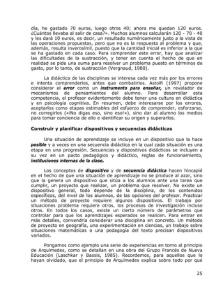 día, he gastado 70 euros, luego otros 40; ahora me quedan 120 euros.
¿Cuántos llevaba al salir de casa?». Muchos alumnos calcularán 120 - 70 - 40
y les dará 10 euros, es decir, un resultado numéricamente justo a la vista de
las operaciones propuestas, pero que no es la respuesta al problema y que,
además, resulta inverosímil, puesto que la cantidad inicial es inferior a la que
se ha gastado en cada caso. Para comprender este error, hay que analizar
las dificultades de la sustracción, y tener en cuenta el hecho de que en
realidad se pide una suma para resolver un problema puesto en términos de
gasto, por lo tanto, de sustracción (Vergnaud, 1980).

      La didáctica de las disciplinas se interesa cada vez más por los errores
e intenta comprenderlos, antes que combatirlos. Astolfi (1997) propone
considerar el error como un instrumento para enseñar, un revelador de
mecanismos de pensamientos del alumno. Para desarrollar esta
competencia, el profesor evidentemente debe tener una cultura en didáctica
y en psicología cognitiva. En resumen, debe interesarse por los errores,
aceptarlos como etapas estimables del esfuerzo de comprender, esforzarse,
no corregirlos («iNo digas eso, sino eso!»), sino dar al alumno los medios
para tomar conciencia de ello e identificar su origen y superarlos.

Construir y planificar dispositivos y secuencias didácticas

       Una situación de aprendizaje se incluye en un dispositivo que la hace
posible y a veces en una secuencia didáctica en la cual cada situación es una
etapa en una progresión. Secuencias y dispositivos didácticos se incluyen a
su vez en un pacto pedagógico y didáctico, reglas de funcionamiento,
instituciones internas de la clase.

      Los conceptos de dispositivo y de secuencia didáctica hacen hincapié
en el hecho de que una situación de aprendizaje no se produce al azar, sino
que la genera un dispositivo que sitúa a los alumnos ante una tarea que
cumplir, un proyecto que realizar, un problema que resolver. No existe un
dispositivo general, todo depende de la disciplina, de los contenidos
específicos, del nivel de los alumnos, de las opciones del profesor. Practicar
un método de proyecto requiere algunos dispositivos. El trabajo por
situaciones problema requiere otros, los procesos de investigación incluso
otros. En todos los casos, existe un cierto número de parámetros que
controlar para que los aprendizajes esperados se realicen. Para entrar en
más detalles, convendría considerar una disciplina en concreto. Un método
de proyecto en geografía, una experimentación en ciencias, un trabajo sobre
situaciones matemáticas o una pedagogía del texto precisan dispositivos
variados.

     Pongamos como ejemplo una serie de experiencias en torno al principio
de Arquímedes, como se detallan en una obra del Grupo Francés de Nueva
Educación (Laschkar y Bassis, 1985). Recordemos, para aquellos que lo
hayan olvidado, que el principio de Arquímedes explica sobre todo por qué


                                                                             25
 