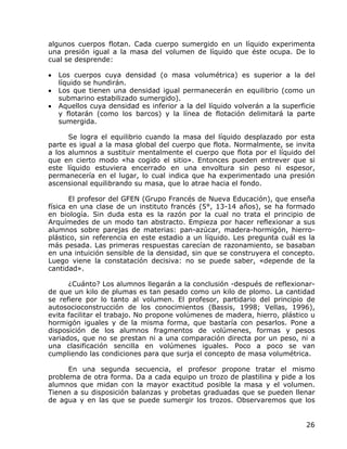 algunos cuerpos flotan. Cada cuerpo sumergido en un líquido experimenta
una presión igual a la masa del volumen de líquido que éste ocupa. De lo
cual se desprende:

•   Los cuerpos cuya densidad (o masa volumétrica) es superior a la del
    líquido se hundirán.
•   Los que tienen una densidad igual permanecerán en equilibrio (como un
    submarino estabilizado sumergido).
•   Aquellos cuya densidad es inferior a la del líquido volverán a la superficie
    y flotarán (como los barcos) y la línea de flotación delimitará la parte
    sumergida.

      Se logra el equilibrio cuando la masa del líquido desplazado por esta
parte es igual a la masa global del cuerpo que flota. Normalmente, se invita
a los alumnos a sustituir mentalmente el cuerpo que flota por el líquido del
que en cierto modo «ha cogido el sitio». Entonces pueden entrever que si
este líquido estuviera encerrado en una envoltura sin peso ni espesor,
permanecería en el lugar, lo cual indica que ha experimentado una presión
ascensional equilibrando su masa, que lo atrae hacia el fondo.

       El profesor del GFEN (Grupo Francés de Nueva Educación), que enseña
física en una clase de un instituto francés (5°, 13-14 años), se ha formado
en biología. Sin duda esta es la razón por la cual no trata el principio de
Arquímedes de un modo tan abstracto. Empieza por hacer reflexionar a sus
alumnos sobre parejas de materias: pan-azúcar, madera-hormigón, hierro-
plástico, sin referencia en este estadio a un líquido. Les pregunta cuál es la
más pesada. Las primeras respuestas carecían de razonamiento, se basaban
en una intuición sensible de la densidad, sin que se construyera el concepto.
Luego viene la constatación decisiva: no se puede saber, «depende de la
cantidad».

      ¿Cuánto? Los alumnos llegarán a la conclusión -después de reflexionar-
de que un kilo de plumas es tan pesado como un kilo de plomo. La cantidad
se refiere por lo tanto al volumen. El profesor, partidario del principio de
autosocioconstrucción de los conocimientos (Bassis, 1998; Vellas, 1996),
evita facilitar el trabajo. No propone volúmenes de madera, hierro, plástico u
hormigón iguales y de la misma forma, que bastaría con pesarlos. Pone a
disposición de los alumnos fragmentos de volúmenes, formas y pesos
variados, que no se prestan ni a una comparación directa por un peso, ni a
una clasificación sencilla en volúmenes iguales. Poco a poco se van
cumpliendo las condiciones para que surja el concepto de masa volumétrica.

      En una segunda secuencia, el profesor propone tratar el mismo
problema de otra forma. Da a cada equipo un trozo de plastilina y pide a los
alumnos que midan con la mayor exactitud posible la masa y el volumen.
Tienen a su disposición balanzas y probetas graduadas que se pueden llenar
de agua y en las que se puede sumergir los trozos. Observaremos que los


                                                                             26
 