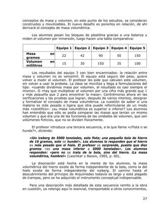 conceptos de masa y volumen, en este punto de los estudios, se consideran
construidos y movilizables. El nuevo desafío es ponerlos en relación, de ahí
derivará el concepto de masa volumétrica.

     Los alumnos pesan los bloques de plastilina gracias a una balanza y
miden el volumen por inmersión, luego hacen una tabla comparativa:

                      Equipo 1 Equipo 2 Equipo 3 Equipo 4 Equipo 5
  Masa           en
                        22          42         90          50         150
  gramos
  Volumen        en
                        15          30         150         35         100
  mililitros

       Los resultados del equipo 3 van bien encaminados: la relación entre
masa y volumen no es verosímil. El equipo está seguro del peso, quiere
volver a medir el volumen. El profesor les pide que calculen este volumen,
sin volver a usar la probeta. La clase se moviliza y llega a formulaciones del
tipo: «cuando dividimos masa por volumen, el resultado es casi siempre el
mismo». O «hay que multiplicar el volumen por una cifra más grande que 1
y más pequeña que 2 para encontrar la masa». Centrémonos ahora en las
verificaciones y las pruebas que logran, después de varios intentos, designar
y formalizar el concepto de masa volumétrica. La cuestión de saber si una
materia es más pesada o ligera que otra puede reformularse de un modo
más «científico»: ¿su masa volumétrica es superior o inferior? Los alumnos
han entendido que sólo se podía comparar las masas que tenían un mismo
volumen y que era una de las funciones de las unidades de volumen, que son
volúmenes ficticios, que no se dividen físicamente.

     El profesor introduce una tercera secuencia, a la que llama «¿Flota o se
hunde?», diciendo:

    «iUn iceberg de 5000 toneladas, esto flota; una pequeña bola de hierro
    de 10 gramos, esto se hunde!». Los alumnos le responden que el hierro
    es más pesado que el hielo. El profesor se sorprende, puesto que diez
    gramos «es una masa inferior a 5000 toneladas». Los alumnos
    responden: «pero no se trata de la bola, sino del hierro. iLa masa
    volumétrica, hombre!» (Laschkar y Bassis, 1985, p. 60).

      La disociación está hecha en la mente de los alumnos, la masa
volumétrica del hierro existe de forma independiente de la bola, como la del
hielo existe de forma independiente del iceberg. El camino hasta el
descubrimiento del principio de Arquímedes todavía es largo y está plagado
de trampas, pero se ha adquirido el instrumento conceptual indispensable.

    Para una descripción más detallada de esta secuencia remito a la obra
en cuestión, yo retengo aquí lo esencial, transportable a otros conocimientos,


                                                                            27
 