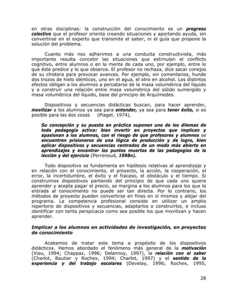 en otras disciplinas: la construcción del conocimiento es un progreso
colectivo que el profesor orienta creando situaciones y aportando ayuda, sin
convertirse en el experto que transmite el saber, ni el guía que propone la
solución del problema.

      Cuanto más nos adherimos a una conducta constructivista, más
importante resulta concebir las situaciones que estimulan el conflicto
cognitivo, entre alumnos o en la mente de cada uno, por ejemplo, entre lo
que éste predice y lo que observa. El profesor no rechaza, dice sacar conejos
de su chistera para provocar avances. Por ejemplo, sin comentarios, hunde
dos trozos de hielo idénticos, uno en el agua, el otro en alcohol. Los distintos
efectos obligan a los alumnos a percatarse de la masa volumétrica del líquido
y a construir una relación entre masa volumétrica del sólido sumergido y
masa volumétrica del líquido, base del principio de Arquímedes.

      Dispositivos y secuencias didácticas buscan, para hacer aprender,
movilizar a los alumnos ya sea para entender, ya sea para tener éxito, si es
posible para las dos cosas  (Piaget. 1974).

    Su concepción y su puesta en práctica suponen uno de los dilemas de
    toda pedagogía activa: bien invertir en proyectos que implican y
    apasionan a los alumnos, con el riesgo de que profesores y alumnos se
    encuentren prisioneros de una lógica de producción y de logro, bien
    aplicar dispositivos y secuencias centrados de un modo más abierto en
    aprendizajes y encontrar los puntos muertos de las pedagogías de la
    lección y del ejercicio (Perrenoud, 1998n).

      Todo dispositivo se fundamenta en hipótesis relativas al aprendizaje y
en relación con el conocimiento, el proyecto, la acción, la cooperación, el
error, la incertidumbre, el éxito y el fracaso, el obstáculo y el tiempo. Si
construimos dispositivos partiendo del principio de que cada uno quiere
aprender y acepta pagar el precio, se margina a los alumnos para los que la
entrada al conocimiento no puede ser tan directa. Por lo contrario, los
métodos de proyecto pueden convertirse en fines en sí mismos y alejar del
programa. La competencia profesional consiste en utilizar un amplio
repertorio de dispositivos y secuencias, adaptarlos o construirlos, e incluso
identificar con tanta perspicacia como sea posible los que movilizan y hacen
aprender.

Implicar a los alumnos en actividades de investigación, en proyectos
de conocimiento

      Acabamos de tratar este tema a propósito de los dispositivos
didácticos. Hemos abordado el fenómeno más general de la motivación
(Viau, 1994; Chappaz, 1996; Delannoy, 1997), la relación con el saber
(Charlot, Bautier y Rochex, 1994; Charlot, 1997) y el sentido de la
experiencia y del trabajo escolares (Develay, 1996; Rochex, 1995,


                                                                             28
 