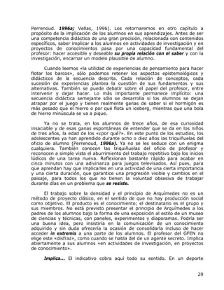 Perrenoud. 1996a; Vellas, 1996). Los retornaremos en otro capítulo a
propósito de la implicación de los alumnos en sus aprendizajes. Antes de ser
una competencia didáctica de una gran precisión, relacionada con contenidos
específicos, saber implicar a los alumnos en actividades de investigación y en
proyectos de conocimientos pasa por una capacidad fundamental del
profesor: hacer accesible y deseable su propia relación con el saber y con la
investigación, encarnar un modelo plausible de alumno.

      Cuando leemos «la utilidad de experiencias de pensamiento para hacer
flotar los barcos», sólo podemos retener los aspectos epistemológicos y
didácticos de la secuencia descrita. Cada relación de conceptos, cada
sucesión de experiencias plantea la cuestión de sus fundamentos y sus
alternativas. También se puede debatir sobre el papel del profesor, entre
intervenir y dejar hacer. Lo más importante permanece implícito: una
secuencia didáctica semejante sólo se desarrolla si los alumnos se dejan
atrapar por el juego y tienen realmente ganas de saber si el hormigón es
más pesado que el hierro o por qué flota un iceberg, mientras que una bola
de hierro minúscula se va a pique.

       Ya no se trata, en los alumnos de trece años, de esa curiosidad
insaciable y de esas ganas espontáneas de entender que se da en los niños
de tres años, la edad de los «¿por qué?». En este punto de los estudios, los
adolescentes ya han aprendido durante ocho o diez años las triquiñuelas del
oficio de alumno (Perrenoud, 1996a). Ya no se les seduce con un enigma
cualquiera. También conocen las triquiñuelas del oficio de profesor y
reconocen a simple vista el aburrimiento del trabajo repetitivo bajo los inicios
lúdicos de una tarea nueva. Reflexionan bastante rápido para acabar en
cinco minutos con una adivinanza para juegos televisados. Así pues, para
que aprendan hay que implicarles en una actividad de una cierta importancia
y una cierta duración, que garantice una progresión visible y cambios en el
paisaje, para todos los que no tienen la voluntad obsesiva de trabajar
durante días en un problema que se resiste.

      El trabajo sobre la densidad y el principio de Arquímedes no es un
método de proyecto clásico, en el sentido de que no hay producción social
como objetivo. El producto es el conocimiento; el destinatario es el grupo y
sus miembros. No está previsto presentar el principio de Arquímedes a los
padres de los alumnos bajo la forma de una exposición al estilo de un museo
de ciencias y técnicas, con paneles, experimentos y diaporamas. Podría ser
una buena idea, pero insistiría en la comunicación de un conocimiento
adquirido y sin duda ofrecería la ocasión de consolidarla incluso de hacer
acceder in extremis a una parte de los alumnos. El profesor del GFEN no
elige este «disfraz», como cuando se habla del de un agente secreto. Implica
abiertamente a sus alumnos «en actividades de investigación, en proyectos
de conocimiento».

      Implica... El indicativo cobra aquí todo su sentido. En un deporte


                                                                             29
 