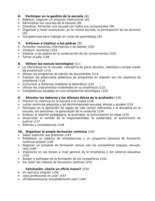 6.     Participar en la gestión de la escuela |82
•    Elaborar, negociar un proyecto institucional |83
•    Administrar los recursos de la escuela |89
•    Coordinar, fomentar una escuela con todos sus componentes |90
•    Organizar y hacer evolucionar, en la misma escuela, la participación de los alumnos
     |92
•    Competencias para trabajar en ciclos de aprendizaje |94

7.     Informar e implicar a los padres |95
•    Fomentar reuniones informativas y de debate |100
•    Conducir reuniones |103
•    Implicar a los padres en la construcción de los conocimientos |105
•    Tomar el pelo |108

8.   Utilizar las nuevas tecnologías |111
• La informática en la escuela: ¿disciplina de pleno derecho, habilidad o simple medio
   de enseñanza? |112
• Utilizar los programas de edición de documentos |114
• Explotar los potenciales didácticos de programas en relación con los objetivos de
   enseñanza |118
• Comunicar a distancia mediante la telemática |120
• Utilizar los instrumentos multimedia en su enseñanza |122
• Competencias basadas en una competencia tecnológica |124

9.   Afrontar los deberes y los dilemas éticos de la profesión |126
• Prevenir la violencia en la escuela o la ciudad |128
• Luchar contra los prejuicios y las discriminaciones sexuales, étnicas y sociales |132
• Participar en la aplicación de reglas de vida común referentes a la disciplina en la
   escuela, las sanciones, la apreciación de la conducta |134
• Analizar la relación pedagógica, la autoridad, la comunicación en clase |135
• Desarrollar el sentido de la responsabilidad, la solidaridad, el sentimiento de
   justicia |137
• Dilemas y competencias |138

10. Organizar la propia formación continua |140
• Saber explicitar sus prácticas |143
• Establecer un balance de competencias y un programa personal de formación
   continua propios |146
• Negociar un proyecto de formación común con los compañeros (equipo, escuela,
   red) |149
• Implicarse en las tareas a nivel general de la enseñanza o del sistema educativo
   |150
• Acoger y participar en la formación de los compañeros |152
• Ser actor del sistema de formación continua |153

       Conclusión: ¿hacia un oficio nuevo? |154
•    Un ejercicio singular |154
•    ¿Dos profesiones en una? |157
•    ¿Profesionalizarse completamente solo? |160
 