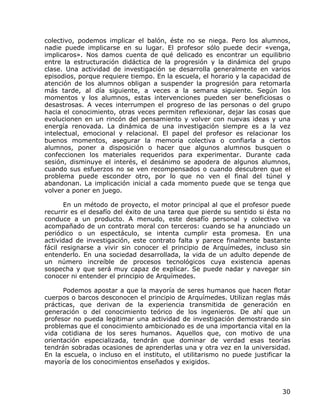 colectivo, podemos implicar el balón, éste no se niega. Pero los alumnos,
nadie puede implicarse en su lugar. El profesor sólo puede decir «venga,
implicaros». Nos damos cuenta de qué delicado es encontrar un equilibrio
entre la estructuración didáctica de la progresión y la dinámica del grupo
clase. Una actividad de investigación se desarrolla generalmente en varios
episodios, porque requiere tiempo. En la escuela, el horario y la capacidad de
atención de los alumnos obligan a suspender la progresión para retomarla
más tarde, al día siguiente, a veces a la semana siguiente. Según los
momentos y los alumnos, estas intervenciones pueden ser beneficiosas o
desastrosas. A veces interrumpen el progreso de las personas o del grupo
hacia el conocimiento, otras veces permiten reflexionar, dejar las cosas que
evolucionen en un rincón del pensamiento y volver con nuevas ideas y una
energía renovada. La dinámica de una investigación siempre es a la vez
intelectual, emocional y relacional. El papel del profesor es relacionar los
buenos momentos, asegurar la memoria colectiva o confiarla a ciertos
alumnos, poner a disposición o hacer que algunos alumnos busquen o
confeccionen los materiales requeridos para experimentar. Durante cada
sesión, disminuye el interés, el desánimo se apodera de algunos alumnos,
cuando sus esfuerzos no se ven recompensados o cuando descubren que el
problema puede esconder otro, por lo que no ven el final del túnel y
abandonan. La implicación inicial a cada momento puede que se tenga que
volver a poner en juego.

       En un método de proyecto, el motor principal al que el profesor puede
recurrir es el desafío del éxito de una tarea que pierde su sentido si ésta no
conduce a un producto. A menudo, este desafío personal y colectivo va
acompañado de un contrato moral con terceros: cuando se ha anunciado un
periódico o un espectáculo, se intenta cumplir esta promesa. En una
actividad de investigación, este contrato falta y parece finalmente bastante
fácil resignarse a vivir sin conocer el principio de Arquímedes, incluso sin
entenderlo. En una sociedad desarrollada, la vida de un adulto depende de
un número increíble de procesos tecnológicos cuya existencia apenas
sospecha y que será muy capaz de explicar. Se puede nadar y navegar sin
conocer ni entender el principio de Arquímedes.

      Podemos apostar a que la mayoría de seres humanos que hacen flotar
cuerpos o barcos desconocen el principio de Arquímedes. Utilizan reglas más
prácticas, que derivan de la experiencia transmitida de generación en
generación o del conocimiento teórico de los ingenieros. De ahí que un
profesor no pueda legitimar una actividad de investigación demostrando sin
problemas que el conocimiento ambicionado es de una importancia vital en la
vida cotidiana de los seres humanos. Aquellos que, con motivo de una
orientación especializada, tendrán que dominar de verdad esas teorías
tendrán sobradas ocasiones de aprenderlas una y otra vez en la universidad.
En la escuela, o incluso en el instituto, el utilitarismo no puede justificar la
mayoría de los conocimientos enseñados y exigidos.



                                                                             30
 