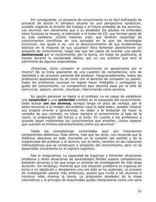 Por consiguiente, un proyecto de conocimiento no es fácil disfrazarlo de
proyecto de acción ni tampoco situarlo en una perspectiva «práctica»,
excepto negando la división del trabajo y el futuro probable de los alumnos.
Los alumnos ven claramente que a su alrededor los adultos no entienden
cómo funciona la nevera, la televisión o el lector de CD, que forman parte de
su vida cotidiana. ¿Cómo hacerles creer que tendrán necesidad de
conocimientos científicos en una sociedad en la que las tecnologías
funcionan, nos guste o no, con el desconocimiento de sus fundamentos
teóricos en la mayoría de sus usuarios? Para fomentar abiertamente un
proyecto de conocimiento, luego hay que ser capaz de suscitar una pasión
desinteresada por el conocimiento, por la teoría, sin tratar de justificarla, al
menos durante la escolaridad básica, por un uso práctico que será el
patrimonio de algunos especialistas.

      ¿Entonces, cómo convertir el conocimiento en apasionante por sí
mismo? No se trata solamente de una cuestión de competencia, sino de
identidad y de proyecto personal del profesor. Desgraciadamente, todos los
profesores apasionados no se creen con el derecho de compartir su pasión,
todos los profesores curiosos no logran hacer inteligible y contagioso su
gusto del conocimiento. La competencia aquí descrita pasa por el arte de
comunicar, seducir, animar, movilizar, interviniendo como persona.

      Su pasión personal no basta si el profesor no es capaz de establecer
una complicidad y una solidaridad creíbles en la búsqueda del conocimiento.
Debe buscar con sus alumnos, aunque tenga un poco de ventaja, por lo
tanto renunciar a la imagen del profesor «que lo sabe todo», aceptar mostrar
sus propios errores e ignorancias, no ceder a la tentación de hacer la
comedia de que controla, no situar siempre el conocimiento al lado de la
razón, la preparación del futuro y el éxito. En cuanto a los profesores a
quienes dejan indiferentes los conocimientos que enseñan, ¿cómo esperar
que susciten el mínimo estremecimiento entre sus alumnos?

      Todas    las   competencias    comentadas      aquí  son    importantes
componentes didácticos. Ésta última, más que las otras, nos recuerda que la
didáctica descansa en todo momento en la cuestión del sentido y de la
subjetividad del profesor y el alumno, por lo tanto, también en las relaciones
intersubjetivas que se construyen a propósito del conocimiento, pero no se
desarrollan únicamente en el registro cognitivo.

      Nos lo imaginamos. La capacidad de organizar y fomentar situaciones
problema y otras situaciones de aprendizajes fértiles supone competencias
bastante cercanas a las que exige un proceso de investigación de más larga
duración. Sin embargo, mientras que una situación problema se organiza en
torno a un obstáculo y desaparece una vez éste se ha superado, un proceso
de investigación parece más ambicioso, puesto que invita a los alumnos a
construir ellos mismos la teoría. La progresión alrededor de la masa
volumétrica y el principio de Arquímedes puede interpretarse como una serie


                                                                             31
 