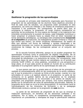 2
Gestionar la progresión de los aprendizajes
      La escuela en principio está totalmente organizada para favorecer la
progresión de los aprendizajes de los alumnos hacia objetivos previstos al
final de cada ciclo de estudios. Los programas están concebidos en esta
perspectiva, así como los métodos y los medios de enseñanza propuestos o
impuestos a los profesores. Por consiguiente, se podría decir que, al
encargarse el sistema, la progresión no exige ninguna competencia en
particular de los profesores. En una cadena de montaje, si los ingenieros han
entendido correctamente la sucesión de tareas, cada trabajador contribuye a
hacer progresar el producto hacia su estado final sin tener necesidad de
tomar decisiones estratégicas. La estrategia está completamente incorporada
en el dispositivo de producción, los trabajadores pueden limitarse a «hacer lo
que tienen que hacen), sin tomar iniciativas intempestivas. Se espera de
ellos que aporten una forma de habilidad y ajustes marginales a las
operaciones previstas con motivo de pequeñas variaciones de materiales y
condiciones de trabajo. No les corresponde pensar en el conjunto del
proceso.

      En la escuela funciona diferente, porque no se pueden programar los
aprendizajes humanos como la producción de objetos industriales. No es
solamente una cuestión de ética. Simplemente resulta imposible, debido a la
diversidad de estudiantes y su autonomía de temas. Por consiguiente, toda
enseñanza digna de este nombre debería ser estratégica, en el sentido que
entiende Tardif (1992), en otras palabras, concebida en una perspectiva a
largo plazo, en el que cada acción se decide en función de su contribución
esperada en la progresión óptima de los aprendizajes de cada uno.

       Lo que parece caer por su propio peso en el plano de los principios en
realidad es extremadamente difícil en las condiciones de la acción cotidiana,
por lo que la producción a menudo se limita al año escolar, cuando no a las
actividades en curso y al capítulo abierto en el programa. La parte de los
profesores en la gestión óptima de las progresiones se ha ampliado
considerablemente cuando se ha renunciado a los planes de estudio que
prescriben una progresión semana por semana. Una nueva ampliación se
perfila con la introducción de ciclos de aprendizajes plurianuales. Además, la
progresión de la clase ya no es la única preocupación. El movimiento hacia la
individualización de los itinerarios de formación y de la pedagogía
diferenciada conduce a pensar en la progresión de cada alumno.

       La parte de las decisiones de progresión de las que se encarga la
institución disminuyen, en beneficio de las decisiones confiadas a los
profesores. Por lo tanto, la competencia correspondiente adquiere una
importancia sin precedentes y sobrepasa de largo la planificación didáctica

                                                                           33
 