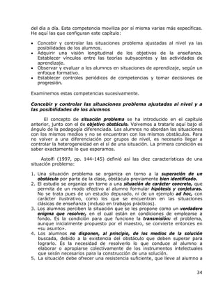 del día a día. Esta competencia moviliza por sí misma varias más específicas.
He aquí las que configuran este capítulo:

•   Concebir y controlar las situaciones problema ajustadas al nivel ya las
    posibilidades de los alumnos.
•   Adquirir una visión longitudinal de los objetivos de la enseñanza.
    Establecer vínculos entre las teorías subyacentes y las actividades de
    aprendizaje.
•   Observar y evaluar a los alumnos en situaciones de aprendizaje, según un
    enfoque formativo.
•   Establecer controles periódicos de competencias y tomar decisiones de
    progresión.

Examinemos estas competencias sucesivamente.

Concebir y controlar las situaciones problema ajustadas al nivel y a
las posibilidades de los alumnos

      El concepto de situación problema se ha introducido en el capítulo
anterior, junto con el de objetivo obstáculo. Volvemos a tratarlo aquí bajo el
ángulo de la pedagogía diferenciada. Los alumnos no abordan las situaciones
con los mismos medios y no se encuentran con los mismos obstáculos. Para
no volver a una diferenciación por grupos de nivel, es necesario llegar a
controlar la heterogeneidad en el sí de una situación. La primera condición es
saber exactamente lo que esperamos.

     Astolfi (1997, pp. 144-145) definió así las diez características de una
situación problema:

1. Una situación problema se organiza en torno a la superación de un
   obstáculo por parte de la clase, obstáculo previamente bien identificado.
2. El estudio se organiza en torno a una situación de carácter concreto, que
   permita de un modo efectivo al alumno formular hipótesis y conjeturas.
   No se trata pues de un estudio depurado, ni de un ejemplo ad hoc, con
   carácter ilustrativo, como los que se encuentran en las situaciones
   clásicas de enseñanza (incluso en trabajos prácticos).
3. Los alumnos perciben la situación que se les propone como un verdadero
   enigma que resolver, en el cual están en condiciones de emplearse a
   fondo. Es la condición para que funcione la transmisión: el problema,
   aunque inicialmente propuesto por el maestro, se convierte entonces en
   «su asunto».
4. Los alumnos no disponen, al principio, de los medios de la solución
   buscada, debido a la existencia del obstáculo que deben superar para
   lograrlo. Es la necesidad de resolverlo lo que conduce al alumno a
   elaborar o apropiarse colectivamente de los instrumentos intelectuales
   que serán necesarios para la construcción de una solución.
5. La situación debe ofrecer una resistencia suficiente, que lleve al alumno a


                                                                           34
 