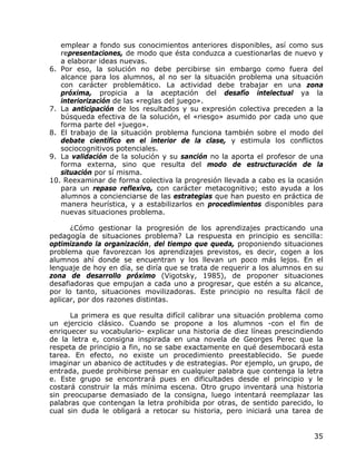 emplear a fondo sus conocimientos anteriores disponibles, así como sus
   representaciones, de modo que ésta conduzca a cuestionarlas de nuevo y
   a elaborar ideas nuevas.
6. Por eso, la solución no debe percibirse sin embargo como fuera del
   alcance para los alumnos, al no ser la situación problema una situación
   con carácter problemático. La actividad debe trabajar en una zona
   próxima, propicia a la aceptación del desafío intelectual ya la
   interiorización de las «reglas del juego».
7. La anticipación de los resultados y su expresión colectiva preceden a la
   búsqueda efectiva de la solución, el «riesgo» asumido por cada uno que
   forma parte del «juego».
8. El trabajo de la situación problema funciona también sobre el modo del
   debate científico en el interior de la clase, y estimula los conflictos
   sociocognitivos potenciales.
9. La validación de la solución y su sanción no la aporta el profesor de una
   forma externa, sino que resulta del modo de estructuración de la
   situación por sí misma.
10. Reexaminar de forma colectiva la progresión llevada a cabo es la ocasión
   para un repaso reflexivo, con carácter metacognitivo; esto ayuda a los
   alumnos a concienciarse de las estrategias que han puesto en práctica de
   manera heurística, y a estabilizarlos en procedimientos disponibles para
   nuevas situaciones problema.

      ¿Cómo gestionar la progresión de los aprendizajes practicando una
pedagogía de situaciones problema? La respuesta en principio es sencilla:
optimizando la organización, del tiempo que queda, proponiendo situaciones
problema que favorezcan los aprendizajes previstos, es decir, cogen a los
alumnos ahí donde se encuentran y los llevan un poco más lejos. En el
lenguaje de hoy en día, se diría que se trata de requerir a los alumnos en su
zona de desarrollo próximo (Vigotsky, 1985), de proponer situaciones
desafiadoras que empujan a cada uno a progresar, que estén a su alcance,
por lo tanto, situaciones movilizadoras. Este principio no resulta fácil de
aplicar, por dos razones distintas.

      La primera es que resulta difícil calibrar una situación problema como
un ejercicio clásico. Cuando se propone a los alumnos -con el fin de
enriquecer su vocabulario- explicar una historia de diez líneas prescindiendo
de la letra e, consigna inspirada en una novela de Georges Perec que la
respeta de principio a fin, no se sabe exactamente en qué desembocará esta
tarea. En efecto, no existe un procedimiento preestablecido. Se puede
imaginar un abanico de actitudes y de estrategias. Por ejemplo, un grupo, de
entrada, puede prohibirse pensar en cualquier palabra que contenga la letra
e. Este grupo se encontrará pues en dificultades desde el principio y le
costará construir la más mínima escena. Otro grupo inventará una historia
sin preocuparse demasiado de la consigna, luego intentará reemplazar las
palabras que contengan la letra prohibida por otras, de sentido parecido, lo
cual sin duda le obligará a retocar su historia, pero iniciará una tarea de


                                                                          35
 