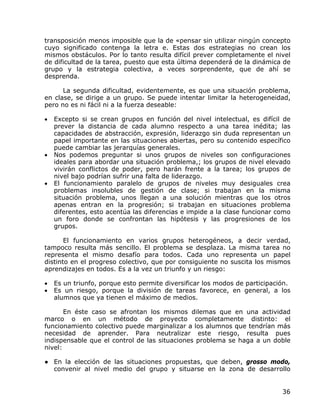 transposición menos imposible que la de «pensar sin utilizar ningún concepto
cuyo significado contenga la letra e. Estas dos estrategias no crean los
mismos obstáculos. Por lo tanto resulta difícil prever completamente el nivel
de dificultad de la tarea, puesto que esta última dependerá de la dinámica de
grupo y la estrategia colectiva, a veces sorprendente, que de ahí se
desprenda.

      La segunda dificultad, evidentemente, es que una situación problema,
en clase, se dirige a un grupo. Se puede intentar limitar la heterogeneidad,
pero no es ni fácil ni a la fuerza deseable:

•   Excepto si se crean grupos en función del nivel intelectual, es difícil de
    prever la distancia de cada alumno respecto a una tarea inédita; las
    capacidades de abstracción, expresión, liderazgo sin duda representan un
    papel importante en las situaciones abiertas, pero su contenido específico
    puede cambiar las jerarquías generales.
•   Nos podemos preguntar si unos grupos de niveles son configuraciones
    ideales para abordar una situación problema,; los grupos de nivel elevado
    vivirán conflictos de poder, pero harán frente a la tarea; los grupos de
    nivel bajo podrían sufrir una falta de liderazgo.
•   El funcionamiento paralelo de grupos de niveles muy desiguales crea
    problemas insolubles de gestión de clase; si trabajan en la misma
    situación problema, unos llegan a una solución mientras que los otros
    apenas entran en la progresión; si trabajan en situaciones problema
    diferentes, esto acentúa las diferencias e impide a la clase funcionar como
    un foro donde se confrontan las hipótesis y las progresiones de los
    grupos.

       El funcionamiento en varios grupos heterogéneos, a decir verdad,
tampoco resulta más sencillo. El problema se desplaza. La misma tarea no
representa el mismo desafío para todos. Cada uno representa un papel
distinto en el progreso colectivo, que por consiguiente no suscita los mismos
aprendizajes en todos. Es a la vez un triunfo y un riesgo:

•   Es un triunfo, porque esto permite diversificar los modos de participación.
•   Es un riesgo, porque la división de tareas favorece, en general, a los
    alumnos que ya tienen el máximo de medios.

       En éste caso se afrontan los mismos dilemas que en una actividad
marco o en un método de proyecto completamente distinto: el
funcionamiento colectivo puede marginalizar a los alumnos que tendrían más
necesidad de aprender. Para neutralizar este riesgo, resulta pues
indispensable que el control de las situaciones problema se haga a un doble
nivel:

● En la elección de las situaciones propuestas, que deben, grosso modo,
  convenir al nivel medio del grupo y situarse en la zona de desarrollo


                                                                            36
 