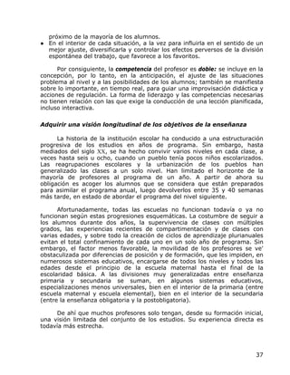 próximo de la mayoría de los alumnos.
● En el interior de cada situación, a la vez para influirla en el sentido de un
  mejor ajuste, diversificarla y controlar los efectos perversos de la división
  espontánea del trabajo, que favorece a los favoritos.

      Por consiguiente, la competencia del profesor es doble: se incluye en la
concepción, por lo tanto, en la anticipación, el ajuste de las situaciones
problema al nivel y a las posibilidades de los alumnos; también se manifiesta
sobre lo importante, en tiempo real, para guiar una improvisación didáctica y
acciones de regulación. La forma de liderazgo y las competencias necesarias
no tienen relación con las que exige la conducción de una lección planificada,
incluso interactiva.

Adquirir una visión longitudinal de los objetivos de la enseñanza

      La historia de la institución escolar ha conducido a una estructuración
progresiva de los estudios en años de programa. Sin embargo, hasta
mediados del siglo XX, se ha hecho convivir varios niveles en cada clase, a
veces hasta seis u ocho, cuando un pueblo tenía pocos niños escolarizados.
Las reagrupaciones escolares y la urbanización de los pueblos han
generalizado las clases a un solo nivel. Han limitado el horizonte de la
mayoría de profesores al programa de un año. A partir de ahora su
obligación es acoger los alumnos que se considera que están preparados
para asimilar el programa anual, luego devolverlos entre 35 y 40 semanas
más tarde, en estado de abordar el programa del nivel siguiente.

      Afortunadamente, todas las escuelas no funcionan todavía o ya no
funcionan según estas progresiones esquemáticas. La costumbre de seguir a
los alumnos durante dos años, la supervivencia de clases con múltiples
grados, las experiencias recientes de compartimentación y de clases con
varias edades, y sobre todo la creación de ciclos de aprendizaje plurianuales
evitan el total confinamiento de cada uno en un solo año de programa. Sin
embargo, el factor menos favorable, la movilidad de los profesores se ve'
obstaculizada por diferencias de posición y de formación, que les impiden, en
numerosos sistemas educativos, encargarse de todos los niveles y todos las
edades desde el principio de la escuela maternal hasta el final de la
escolaridad básica. A las divisiones muy generalizadas entre enseñanza
primaria y secundaria se suman, en algunos sistemas educativos,
especializaciones menos universales, bien en el interior de la primaria (entre
escuela maternal y escuela elemental), bien en el interior de la secundaria
(entre la enseñanza obligatoria y la postobligatoria).

     De ahí que muchos profesores solo tengan, desde su formación inicial,
una visión limitada del conjunto de los estudios. Su experiencia directa es
todavía más estrecha.




                                                                            37
 