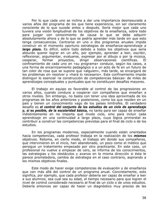 Por lo que cada uno se inclina a dar una importancia desmesurada a
varios años del programa de los que tiene experiencia, sin ser claramente
consciente de lo que sucede antes y después. Sería mejor que cada uno
tuviera una visión longitudinal de los objetivos de la enseñanza, sobre todo
para juzgar con conocimiento de causa lo que se debe adquirir
absolutamente ahora y de lo que se podría aprender más tarde sin que esto
tenga consecuencias. Centrarse en uno o dos programas anuales impide
construir en el momento oportuno estrategias de enseñanza-aprendizaje a
largo plazo. Es difícil, sobre todo debido a todos los objetivos que sería
absurdo querer lograr en un año, por ejemplo, aprender a leer, escribir,
reflexionar, argumentar, evaluarse, expresar por el dibujo o por la música,
cooperar,     formar    proyectos,    dirigir observaciones  científicas.  El
confinamiento de cada uno en «su programa» conduce, según los casos, a
una forma de encarnizamiento pedagógico o a un acto de fe en un futuro de
tan color de rosa que se supone que «alguien», más tarde, se encargará de
los problemas sin resolver y «hará lo necesario». Este confinamiento impide
distinguir lo esencial -la construcción de competencias básicas- de miles de
aprendizajes conceptuales y puntuales que no constituyen desafíos mayores.

       El trabajo en equipo es favorable al control de las progresiones en
varios años, cuando conduce a cooperar con compañeros que enseñan a
otros niveles. Sin embargo, no basta con tener una idea aproximada de los
programas de los años anteriores y posteriores, como los que residen en un
país y tienen un conocimiento vago de los países limítrofes. El verdadero
desafío es el control del conjunto de los estudios de un ciclo de aprendizaje
y, si es posible, de la escolaridad básica, no tanto para ser capaz de enseñar
indistintamente en no importa qué nivelo ciclo, sino para incluir cada
aprendizaje en una continuidad a largo plazo, cuya lógica primordial es
contribuir a construir las competencias previstas para el final de ciclo o de los
estudios.

      En los programas modernos, especialmente cuando están orientados
hacia competencias, cada profesor trabaja en la realización de los mismos
objetivos. Retoma, en cierto modo, el trabajo ahí donde sus compañeros,
que intervinieron en el inicio, han abandonado, un poco como el médico que
persigue un tratamiento empezado por otro practicante. En este caso, un
profesional no vuelve a empezar de cero, se informa de los conocimientos,
las estrategias y los obstáculos y avanza en la misma dirección si ésta le
parece prometedora, cambia de estrategia en el caso contrario, aspirando a
los mismos objetivos finales.

       Este modo de hacer exige competencias de evaluación y de enseñanza
que van más allá del control de un programa anual. Concretamente, esto
significa, por ejemplo, que cada profesor debería ser capaz de enseñar a leer
a sus alumnos, sea cual sea su edad, el tiempo necesario para que logren el
nivel de control considerado necesario al final de un ciclo o de unos estudios.
Debería entonces ser capaz de hacer un diagnóstico muy preciso de las


                                                                              38
 