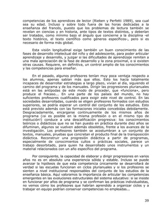 competencias de los aprendices de lector (Rieben y Perfetti 1989), sea cual
sea su edad. Incluso y sobre todo fuera de las horas dedicadas a la
enseñanza del francés, puesto que los problemas de lectura también se
revelan en ciencias y en historia, ante tipos de textos distintos, y deberían
ser tratados, como mínimo bajo el ángulo que concierne a la disciplina -el
texto histórico, el texto científico como géneros específicos-, pero si es
necesario de forma más global.

       Esta visión longitudinal exige también un buen conocimiento de las
fases de desarrollo intelectual del niño y del adolescente, para poder articular
aprendizaje y desarrollo, y juzgar si las dificultades de aprendizaje remiten a
una mala apreciación de la fase de desarrollo y la zona proximal, o si existen
otras causas. Requiere, en definitiva, un control amplio de los conocimientos
y las competencias para enseñar.

       En el pasado, algunos profesores tenían muy poca ventaja respecto a
los alumnos, apenas sabían más que ellos. Esto los hacía totalmente
incapaces de desarrollar estrategias a largo plazo, vivían al día, siguiendo el
camino del programa y de los manuales. Dirigir las progresiones plurianuales
está en las antípodas de este modo de proceder, que «funciona», pero
produce el fracaso... En una parte de los países del mundo, no hay
suficientes profesores cualificados para exigir este nivel de control. En las
sociedades desarrolladas, cuando se eligen profesores formados con estudios
superiores, se podría esperar un control del conjunto de los estudios. Esto
está previsto además con las formaciones iniciales concebidas debidamente.
Desgraciadamente, encargarse continuamente de los mismos años de
programa (¡si es posible en la misma profesión o en el mismo tipo de
institución!) conduce a una descalificación progresiva: los conocimientos
teóricos o didácticos que no se han puesto en práctica durante diez años se
difuminan, algunos se vuelven además obsoletos, frente a los avances de la
investigación. Los profesores también se acostumbran a un conjunto de
textos, manuales, pruebas que concretan el producto final de la transposición
didáctica. Reconstruir una progresión didáctica a partir de programas,
especialmente de conocimientos cultos o prácticas sociales, parece un
trabajo desorbitado, para quien ha desarrollado unos instrumentos y un
material relacionados con un año específico del programa.

      Por consiguiente, la capacidad de elaborar y dirigir progresiones en varios
años no es en absoluto una experiencia sólida y estable. Incluso se puede
avanzar la hipótesis de que esta competencia únicamente se desarrollará de
verdad si las escuelas funcionan en ciclos plurianuales y si los profesores se
sienten a nivel institucional responsables del conjunto de los estudios de la
enseñanza básica. Aquí valoramos la importancia de articular las competencias
emergentes en las evoluciones estructurales del sistema educativo: si se insiste
en funcionar por años de programa y se confirman las prácticas individualistas,
no vemos cómo los profesores que habrían aprendido a organizar ciclos y a
trabajar en equipo podrían conservar competencias no empleadas...


                                                                              39
 