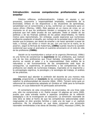 Introducción:       nuevas       competencias         profesionales       para
enseñar

       Práctica reflexiva, profesionalización, trabajo en equipo y por
proyectos, autonomía y responsabilidad ampliadas, tratamiento de la
diversidad, énfasis en los dispositivos y las situaciones de aprendizaje,
sensibilidad con el conocimiento y la ley, conforman un «escenario para un
nuevo oficio» (Meirieu, 1989). Éste aparece en un marco de crisis, en un
momento en el que los profesores tienden a recogerse en su clase y las
prácticas que han dado prueba de sus aptitudes. Dado el estado de las
políticas y de las finanzas públicas de los países desarrollados, no habría
motivo para reprochárselo. Sin embargo, puede esperarse que numerosos
profesores aceptarán el desafío, por rechazo de la sociedad dual y del fracaso
escolar que la prepara, por deseo de enseñar y de hacer aprender a pesar de
todo, o incluso, por temor a «morir de pie, con una tiza en la mano, en la
pizarra», según la fórmula de Huberman, (1989a) cuando resume la cuestión
existencial que surge al acercarse el cuarenta aniversario en el ciclo de vida
de los profesores (1989b).

      Decidir en la incertidumbre y actuar en la urgencia (Perrenoud, 1996c)
es una forma de caracterizar la experiencia de los profesores, que realizan
una de las tres profesiones que Freud llamaba «imposibles», porque el
alumno se resiste al saber y a la responsabilidad. Este análisis de la
naturaleza y del funcionamiento de las competencias está lejos de
conseguirse. La experiencia, el pensamiento y las competencias de los
profesores son objeto de numerosos trabajos, inspirados en la ergonomía y
la antropología cognitiva, la psicología y la sociología del trabajo, el análisis
de las prácticas.

      Intentaré aquí abordar la profesión del docente de una manera más
concreta, proponiendo un inventario de las competencias que contribuyen a
redefinir la profesionalidad del docente (Altet, 1994). Tomaré como guía un
referencial de competencias adoptado en Ginebra en 1996 para la formación
continua, en cuya elaboración he participado activamente.

     El comentario de esta cincuentena de enunciados, de una línea cada
uno, sólo me compromete a mí. Podría ocupar 10 páginas así como 2000,
puesto que cada entrada remite a aspectos completos de la reflexión
pedagógica o de la investigación en educación. La dimensión razonable de
esta obra se debe al hecho de que las competencias seleccionadas están
reagrupadas en diez grandes familias y cada una da lugar a un capítulo
autónomo. Me he empeñado en que éstas conserven una dimensión
razonable remitiéndolas a las obras de Develay (1995), Houssaye (1994), De



                                                                               4
 