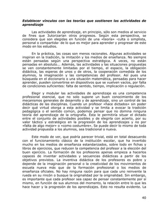 Establecer vínculos con las teorías que sostienen las actividades de
aprendizaje

      Las actividades de aprendizaje, en principio, sólo son medios al servicio
de fines que 3utorizarían otros progresos. Según esta perspectiva, se
considera que son elegidas en función de una «teoría» -culta o simplista,
personal o compartida- de lo que es mejor para aprender y progresar de este
modo en los estudios.

      En la práctica, las cosas son menos racionales. Algunas actividades se
inspiran en la tradición, la imitación y los medios de enseñanza. No siempre
están pensadas según una perspectiva estratégica. A veces, no están
pensadas en absoluto... Además, las actividades y las situaciones propuestas
se ven constantemente limitadas por el tiempo, el espacio, la obligación
didáctica, las esperas de unos y de otros, la cooperación comedida de los
alumnos, la imaginación y las competencias del profesor. Así pues una
búsqueda en el diccionario o una situación matemática, pensadas para hacer
aprender, pueden convertirse en dispositivos que se vuelven vacíos, por falta
de condiciones suficientes: falta de sentido, tiempo, implicación o regulación.

      Elegir y modular las actividades de aprendizaje es una competencia
profesional esencial, que no solo supone un buen conocimiento de los
mecanismos generales de desarrollo y de aprendizaje, sino un control de las
didácticas de las disciplinas. Cuando un profesor «hace dictados» sin poder
decir qué virtud otorga a esta actividad y se limita a evocar la tradición
pedagógica o el sentido común, podemos pensar que no domina ninguna
teoría del aprendizaje de la ortografía. Ésta le permitiría situar el dictado
entre el conjunto de actividades posibles y de elegirla con acierto, por su
valor táctico y estratégico en la progresión de los aprendizajes y no por
«falta de algo mejor» o «como costumbre». Se puede decir lo mismo de toda
actividad propuesta a los alumnos, sea tradicional o nueva.

       Este modo de ver, que podría parecer trivial, está en total desacuerdo
con el funcionamiento clásico de la institución escolar, que ha invertido
mucho en los medios de enseñanza estandarizados, sobre todo en fichas y
libros de ejercicios, que reducen la competencia del profesor a la elección del
buen ejercicio. La formación de los profesores apenas empieza a hacerlos
capaces de inventar actividades y secuencias didácticas a partir de los
objetivos previstos. La inventiva didáctica de los profesores es pobre y
depende de la imaginación personal o la creatividad de los movimientos de
escuela nueva más que de la formación profesional o los medios de
enseñanza oficiales. No hay ninguna razón para que cada uno reinvente la
rueda en su rincón o busque la originalidad por la originalidad. Sin embargo,
es importante que cada profesor sea capaz de pensar constantemente por sí
mismo, en función de sus alumnos del momento, la relación entre lo que les
hace hacer y la progresión de los aprendizajes. Esto no resulta evidente. La


                                                                            40
 