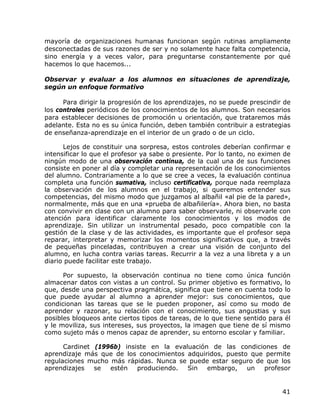 mayoría de organizaciones humanas funcionan según rutinas ampliamente
desconectadas de sus razones de ser y no solamente hace falta competencia,
sino energía y a veces valor, para preguntarse constantemente por qué
hacemos lo que hacemos...

Observar y evaluar a los alumnos en situaciones de aprendizaje,
según un enfoque formativo

      Para dirigir la progresión de los aprendizajes, no se puede prescindir de
los controles periódicos de los conocimientos de los alumnos. Son necesarios
para establecer decisiones de promoción u orientación, que trataremos más
adelante. Esta no es su única función, deben también contribuir a estrategias
de enseñanza-aprendizaje en el interior de un grado o de un ciclo.

      Lejos de constituir una sorpresa, estos controles deberían confirmar e
intensificar lo que el profesor ya sabe o presiente. Por lo tanto, no eximen de
ningún modo de una observación continua, de la cual una de sus funciones
consiste en poner al día y completar una representación de los conocimientos
del alumno. Contrariamente a lo que se cree a veces, la evaluación continua
completa una función sumativa, incluso certificativa, porque nada reemplaza
la observación de los alumnos en el trabajo, si queremos entender sus
competencias, del mismo modo que juzgamos al albañil «al pie de la pared»,
normalmente, más que en una «prueba de albañilería». Ahora bien, no basta
con convivir en clase con un alumno para saber observarle, ni observarle con
atención para identificar claramente los conocimientos y los modos de
aprendizaje. Sin utilizar un instrumental pesado, poco compatible con la
gestión de la clase y de las actividades, es importante que el profesor sepa
reparar, interpretar y memorizar los momentos significativos que, a través
de pequeñas pinceladas, contribuyen a crear una visión de conjunto del
alumno, en lucha contra varias tareas. Recurrir a la vez a una libreta y a un
diario puede facilitar este trabajo.

      Por supuesto, la observación continua no tiene como única función
almacenar datos con vistas a un control. Su primer objetivo es formativo, lo
que, desde una perspectiva pragmática, significa que tiene en cuenta todo lo
que puede ayudar al alumno a aprender mejor: sus conocimientos, que
condicionan las tareas que se le pueden proponer, así como su modo de
aprender y razonar, su relación con el conocimiento, sus angustias y sus
posibles bloqueos ante ciertos tipos de tareas, de lo que tiene sentido para él
y le moviliza, sus intereses, sus proyectos, la imagen que tiene de sí mismo
como sujeto más o menos capaz de aprender, su entorno escolar y familiar.

      Cardinet (1996b) insiste en la evaluación de las condiciones de
aprendizaje más que de los conocimientos adquiridos, puesto que permite
regulaciones mucho más rápidas. Nunca se puede estar seguro de que los
aprendizajes   se  estén   produciendo.  Sin   embargo,    un  profesor


                                                                            41
 