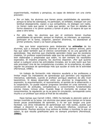 experimentado, modesto y perspicaz, es capaz de detectar con una cierta
precisión:

•   Por un lado, los alumnos que tienen pocas posibilidades de aprender,
    porque la tarea les sobrepasa, no participan, se enfadan, trabajan con una
    lentitud desesperante, copian a sus compañeros, no dialogan con nadie,
    no tienen nada que ganar ni nada que perder, se fijan en detalles de
    forma obsesiva o no paran quietos y toman el pelo a la espera de que se
    pase a otro tema.

•   Por otro lado, los alumnos que por el contrario tienen muchas
    posibilidades de aprender, porque se implican, se interesan, se expresan,
    participan en la tarea, cooperan, parecen divertirse, no abandonan al
    primer pretexto, hacen y se hacen preguntas.

      Hay que tener experiencia para desbaratar las artimañas de los
alumnos, que a menudo llegan a dominar el arte de parecer activos, pero
hay que saber también que el silencio concentrado no es una garantía de
aprendizaje. Hay alumnos que charlando aprenden mejor que los escolares
modelos. Un profesor experimentado sabe que las actividades que hace, por
bien elaboradas y preparadas que estén, no dan siempre los resultados
esperados. El maestro propone, los alumnos disponen. ¿Por qué quieres
salvar a cualquier precio las actividades iniciadas, por la sola razón que han
sido previstas? Una de las competencias cruciales, en la enseñanza, es saber
regular los procesos de aprendizaje más que ayudar al éxito de la actividad
(Perrenoud, 1998!).

      Un trabajo de formación más intensivo ayudaría a los profesores a
limitar mejor los indicadores de aprendizaje que permiten una regulación
interactiva, sobretodo, cuando el profesor persigue objetivos de alto nivel
taxonómico. Si desea desarrollar entre sus alumnos la imaginación, la
expresión, la argumentación, el razonamiento, el sentido de la observación o
la cooperación, no puede esperar progresos sensibles en unas semanas. La
construcción de actitudes, competencias o conocimientos fundamentales
precisa meses, incluso años. Cuando llega el momento de evaluar los
conocimientos, la regulación ya no se pone en circulación, corresponde como
mucho a un profesor que actúa al final de los estudios.

       Hace tiempo que Carroll (1963, 1965) ha llamado la atención sobre el
tiempo invertido en la tarea. Los alumnos que pasan poco tiempo en la tarea
tienen pocas posibilidades de aprender, a no ser que tengan una gran
facilidad. Los otros indicadores de aprendizaje son más sutiles, puesto que
obligan a discernir lo que, en una movilización efectiva, construye el
conocimiento. Muchos alumnos muy activos se limitan a movilizar lo que ya
saben, lo que resulta gratificante pero no siempre prioritario (Perrenoud,
1996n).



                                                                           42
 