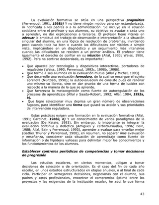 La evaluación formativa se sitúa en una perspectiva pragmática
(Perrenoud, 1991, 1998b) Y no tiene ningún motivo para ser estandarizada,
ni notificada a los padres o a la administración. Se incluye en la relación
cotidiana entre el profesor y sus alumnos, su objetivo es ayudar a cada uno
a aprender, no dar explicaciones a terceros. El profesor tiene interés en
adecuar la amplitud del trabajo de observación e interpretación a la situación
singular del alumno, en una lógica de resolución de problemas, invirtiendo
poco cuando toda va bien o cuando las dificultades son visibles a simple
vista, implicándose en un diagnóstico y un seguimiento más intensivos
cuando las dificultades se resisten a un primer análisis. El profesor tiene
igualmente el derecho de confiar en su intuición (Allal, 1983; Weiss, 1986,
1992). Para no sentirse desbordado, es importante:

•   Que apueste por tecnologías y dispositivos interactivos, portadores de
    regulación (Weiss, 1993, Perrenoud, 1993c, 1998b, 1998i).
•   Que forme a sus alumnos en la evaluación mutua (Allal y Michel, 1993).
•   Que desarrolle una evaluación formadora, de la cual se encargue el sujeto
    aprendiz (Nunziati, 1990); la autoevaluación no consiste pues en rellenar
    uno mismo su libreta, sino en dar prueba de una forma de lucidez con
    respecto a la manera de la que se aprende.
•   Que favorezca la metacognición como fuente de autoregulación de los
    procesos de aprendizaje (Allal y Saada-Robert, 1992; Allal, 1984, 1993a,
    b).
•    Que logre seleccionar muy deprisa un gran número de observaciones
    fugaces, para identificar una forma que guiará su acción y sus prioridades
    de intervención reguladora.

      Estas prácticas exigen una formación en la evaluación formativa (Allal,
1991; Cardinet, 19860, b) Y un conocimiento de varios paradigmas de la
evaluación (De Ketele, 1993). Sin embargo, lo importante es integrar la
evaluación continua y didáctica (Amigues y Zerbato-Poudou, 1996; Bain,
1988; Allal, Bain y Perrenoud, 1993), aprender a evaluar para enseñar mejor
(Gather Thurler y Perrenoud, 1988), en resumen, no separar más evaluación
y enseñanza, considerar cada situación de aprendizaje como fuente de
información o de hipótesis valiosas para delimitar mejor los conocimientos y
los funcionamientos de los alumnos.

Establecer controles periódicos de competencias y tomar decisiones
de progresión

       Los estudios escolares, en ciertos momentos, obligan a tomar
decisiones de selección o de orientación. Es el caso del fin de cada año
escolar, en unos estudios estructurados en etapas anuales, o al final de cada
ciclo. Participar en semejantes decisiones, negociarlas con el alumno, sus
padres y otros profesionales, encontrar el compromiso óptimo entre los
proyectos y las exigencias de la institución escolar, he aquí lo que forma


                                                                           43
 