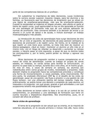 parte de las competencias básicas de un profesor.

      Sin subestimar la importancia de tales decisiones, cuyas incidencias
sobre la carrera escolar suponen mayores riesgos, para los alumnos y las
familias, yo favorecería aquí las decisiones de progresión que se sitúan en
una lógica de enseñanza-aprendizaje, más que de orientación-selección.
Cuando la escolaridad se organiza en etapas anuales, esto afecta en parte al
hecho de repetir curso, cuya oportunidad es hoy en día apreciada en función
de una estrategia de formación más que de una estricta aplicación de
normas de promoción. Esto concierne también a la decisión de enviar a un
alumno a un curso de apoyo o de ayuda, o incluso aconsejar un trabajo
medicopedagógico más pesado.

      La introducción de ciclos de aprendizajes hace surgir decisiones de otra
índole. De un ciclo al siguiente, las decisiones de paso parecen semejarse a
decisiones de promoción o de repetir curso. De hecho, en la medida en la
que repetir un ciclo tiene poco sentido, se trata más bien de resolver un
dilema pedagógico. ¿Qué es mejor: mantener un alumno un año más en el
mismo ciclo, con el riesgo de retardar su desarrollo y aumentar su retraso
escolar, o hacerlo pasar al ciclo siguiente, a pesar de que no domine todos
los prerrequisitos y, por lo tanto, podría perder su tiempo y agravar sus
lagunas?

      Otras decisiones de progresión remiten a nuevas competencias en el
marco de ciclos de aprendizaje: cuando se trabaja en grupos de varias
edades, en módulos, en varias tareas para facilitar la comunicación, un
alumno no pasa todo su tiempo, durante dos o tres años, en el mismo grupo.
De mes en mes, a veces de semana en semana, los alumnos son
redistribuidos entre varios grupos de niveles, necesidades y proyectos. Cada
decisión implica la progresión hacia las competencias previstas y constituye
una forma de microorientación, a veces acertada, otras inconveniente. Por
otra parte, he analizado (Perrenoud 1997 b, c) el desafío de los ciclos de
aprendizaje: pasar de una gestión «de flujos a presión» a una gestión de «de
flujos tensos», con una utilización óptima del tiempo restante. Cada día,
prácticamente, se podría tomar una decisión a propósito de cada alumno, en
respuesta a la pregunta: ¿en qué grupo, gracias a qué actividades y con qué
ocupaciones tendría más posibilidades de progresar?

    Estas decisiones se toman sobre la base a la vez de un control de los
conocimientos, un pronóstico y una estrategia de formación que tiene en
cuenta recursos y dispositivos disponibles. Nos encontramos, pues, en el
corazón del oficio de profesor.

Hacia ciclos de aprendizaje

      El tema de la progresión es tan actual que se orienta, en la mayoría de
sistemas educativos, en la escuela primaria e incluso más allá, hacia ciclos


                                                                           44
 