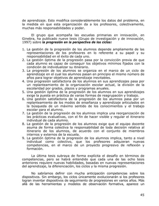 de aprendizaje. Esto modifica considerablemente los datos del problema, en
la medida en que esta organización da a los profesores, colectivamente,
muchas más responsabilidades y poder.

     El grupo que acompaña las escuelas primarias en innovación, en
Ginebra, ha publicado nueve tesis (Grupo de investigación y de innovación,
1997) sobre la progresión en la perspectiva de los ciclos:

1. La gestión de la progresión de los alumnos depende ampliamente de las
   representaciones de los profesores en lo referente a su papel y su
   responsabilidad en el éxito de cada uno.
2. La gestión óptima de la progresión pasa por la convicción previa de que
   cada alumno es capaz de conseguir los objetivos mínimos fijados con la
   condición de individualizar su itinerario.
3. La progresión de los alumnos se organiza en el marco de un ciclo de
   aprendizaje en el cual los alumnos pasan en principio el mismo número de
   años para lograr objetivos de aprendizaje inevitables.
4. Una progresión satisfactoria de los alumnos en sus aprendizajes pasa por
   un replanteamiento de la organización escolar actual, la división de la
   escolaridad por grados, plazos y programas anuales.
5. Una gestión óptima de la progresión de los alumnos en sus aprendizajes
   exige la puesta en práctica de varias formas de reagrupación y trabajo.
6. Una gestión satisfactoria de la progresión de los alumnos pasa por un
   replanteamiento de los modos de enseñanza y aprendizaje articulados en
   la búsqueda de un máximo sentido de los conocimientos y el trabajo
   escolar para el alumno.
7. La gestión de la progresión de los alumnos implica una reorganización de
   las prácticas evaluativas, con el fin de hacer visible y regular el itinerario
   individual de cada alumno.
8. La gestión de la progresión de los alumnos exige que el equipo docente
   asuma de forma colectiva la responsabilidad de toda decisión relativa al
   itinerario de los alumnos, de acuerdo con el conjunto de miembros
   internos y externos de la escuela.
9. La gestión óptima de la progresión de los alumnos implica, tanto a nivel
   individual como colectivo, que los profesores adquieran nuevas
   competencias, en el marco de un proyecto progresivo de reflexión y
   formación.

      La última tesis subraya de forma explícita el desafío en términos de
competencias, pero se habrá entendido que cada una de las ocho tesis
anteriores requiere nuevas habilidades, basadas en nuevas representaciones
del aprendizaje, la diferenciación, los ciclos y la misma progresión.

      No sabríamos definir con mucha anticipación competencias sobre los
dispositivos. Sin embargo, los ciclos únicamente evolucionarán si los profesores
logran inventar dispositivos de seguimiento de progresiones en varios años. Más
allá de las herramientas y modelos de observación formativa, aparece un


                                                                              45
 