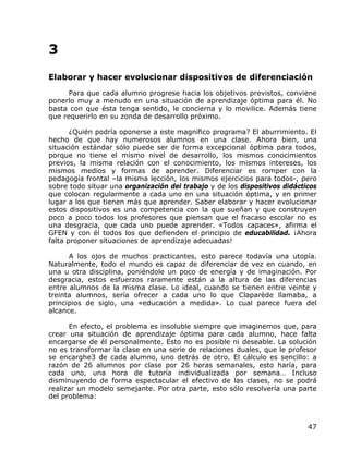3
Elaborar y hacer evolucionar dispositivos de diferenciación
      Para que cada alumno progrese hacia los objetivos previstos, conviene
ponerlo muy a menudo en una situación de aprendizaje óptima para él. No
basta con que ésta tenga sentido, le concierna y lo movilice. Además tiene
que requerirlo en su zonda de desarrollo próximo.

       ¿Quién podría oponerse a este magnífico programa? El aburrimiento. El
hecho de que hay numerosos alumnos en una clase. Ahora bien, una
situación estándar sólo puede ser de forma excepcional óptima para todos,
porque no tiene el mismo nivel de desarrollo, los mismos conocimientos
previos, la misma relación con el conocimiento, los mismos intereses, los
mismos medios y formas de aprender. Diferenciar es romper con la
pedagogía frontal –la misma lección, los mismos ejercicios para todos-, pero
sobre todo situar una organización del trabajo y de los dispositivos didácticos
que colocan regularmente a cada uno en una situación óptima, y en primer
lugar a los que tienen más que aprender. Saber elaborar y hacer evolucionar
estos dispositivos es una competencia con la que sueñan y que construyen
poco a poco todos los profesores que piensan que el fracaso escolar no es
una desgracia, que cada uno puede aprender. «Todos capaces», afirma el
GFEN y con él todos los que defienden el principio de educabilidad. ¡Ahora
falta proponer situaciones de aprendizaje adecuadas!

      A los ojos de muchos practicantes, esto parece todavía una utopía.
Naturalmente, todo el mundo es capaz de diferenciar de vez en cuando, en
una u otra disciplina, poniéndole un poco de energía y de imaginación. Por
desgracia, estos esfuerzos raramente están a la altura de las diferencias
entre alumnos de la misma clase. Lo ideal, cuando se tienen entre veinte y
treinta alumnos, sería ofrecer a cada uno lo que Claparède llamaba, a
principios de siglo, una «educación a medida». Lo cual parece fuera del
alcance.

      En efecto, el problema es insoluble siempre que imaginemos que, para
crear una situación de aprendizaje óptima para cada alumno, hace falta
encargarse de él personalmente. Esto no es posible ni deseable. La solución
no es transformar la clase en una serie de relaciones duales, que le profesor
se encarghe3 de cada alumno, uno detrás de otro. El cálculo es sencillo: a
razón de 26 alumnos por clase por 26 horas semanales, esto haría, para
cada uno, una hora de tutoría individualizada por semana… Incluso
disminuyendo de forma espectacular el efectivo de las clases, no se podrá
realizar un modelo semejante. Por otra parte, esto sólo resolvería una parte
del problema:



                                                                            47
 