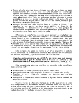 ● Frente al ocho alumnos, tres, o incluso uno solo, un profesor no sabe
  necesariamente proponer a cada uno una situación de aprendizaje
  óptima. No basta con volverse completamente disponible para un alumno:
  todavía hace falta comprender por qué tiene dificultades de aprendizaje y
  saber cómo superarlas. Todos los profesores que han intentado el apoyo
  pedagógico o han dado clases particulares, saben hasta qué punto uno
  puede encontrarse desprovisto de una situación de tutoría, mientras que
  ésta resulta aparentemente ideal.
● Algunos aprendizajes sólo pueden hacerse gracias a interacciones
  sociales, ya sea porque se tiene como objetivo el desarrollo de
  competencias de comunicación o coordinación, ya sea porque la
  interacción es indispensable para provocar aprendizajes que pasan por un
  conflicto cognitivo o una forma de cooperación.

      Diferenciar la enseñanza no podría pues consistir en multiplicar los
«cursos particulares». Para encontrar un término medio entre una enseñanza
frontal ineficaz y una enseñanza individualizada impracticable, hay que
organizar el trabajo en clase de distinta forma, romper la estructuración en
niveles anuales, facilitar la comunicación, crear nuevos espacios / tiempos de
formación, jugar a una escala más amplia con las agrupaciones, las tareas,
los dispositivos didácticos, las interacciones, las regulaciones, la enseñanza
mutua y las tecnologías de la formación (Perrenoud, 1997b; Tardif, 1998).

      Esta competencia global no remite a un único dispositivo y dotaría
menos a métodos o a herramientas concretas. Esta consiste en utilizar todos
los recursos disponibles, jugar con todos los parámetros para:

  Organizar las interacciones y las actividades de manera que cada alumno
  constantemente o por lo menos muy a menudo se enfrente a las
  situaciones didácticas más productivas para él. (Perrenoud, 1996b, p. 29).

     Esta competencia sistémica moviliza competencias más específicas.
Destacaremos cuatro:

● Hacer frente a la heterogeneidad en el mismo grupo clase.
● Compartimentar, extender la gestión de clase a un espacio más amplio.
● Practicar el apoyo integrado, trabajar con alumnos con grandes
  dificultades.
● Desarrollar la cooperación entre alumnos y algunas formas simples de
  enseñanza mutua.

      Pasemos revista a estas competencias, sin olvidar que remiten a otras
muy complementarias presentadas en otros capítulos, sobre todo organizar y
animar situaciones de aprendizaje (capítulo 1), dirigir la progresión de los
aprendizajes (capítulo 2), implicar a los alumnos en sus aprendizajes y su
trabajo (capítulo 4) y trabajar en equipo (capítulo 5).



                                                                           48
 