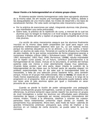 Hacer frente a la heterogeneidad en el mismo grupo-clase.

       El sistema escolar intenta homogeneizar cada clase agrupando alumnos
de la misma edad. De ahí resulta una homogeneidad muy relativa, debido a
las desigualdades de una misma edad, los niveles de desarrollo y los tipos de
socialización familiar. Por esta razón corregimos este mecanismo sumario:

● Por la práctica de exenciones por edad, integrando alumnos más jóvenes,
  que manifiesten una cierta precocidad;
● Sobre todo, la práctica de la repetición de curso, a merced de la cual los
  alumnos que no tengan la madurez o el nivel exigido no progresan en los
  estudios a finales del año y repiten el programa en compañía de alumnos
  más jóvenes.

       ¿La acción de estos mecanismos asegura que los alumnos finalmente
inscritos en la misma clase estén preparados por igual para seguir una
enseñanza indiferenciada? Sabemos bien que no, Lo son todavía menos
porque los sistemas educativos ya no se atreven, y es una suerte, a hacer
repetir un alumno de cada cinco. Teniendo en cuenta la eficacia muy limitada
de esta medida, de la que somos conscientes de forma progresiva gracias a
numerosos trabajos críticos (Allal y Schubauer-Leoni, 1992; Crahay, 1996,
1997; Hutmacher, 1993; Paul, 1996; Perrenoud, 1996h), resulta improbable
que el repetir curso pueda, en un futuro, contribuir profundamente a la
homogeneidad de las clases. Incluso en la secundaria, el sentido del tiempo
autoriza cada vez menos a crear abiertamente etapas muy selectivas.
¡Cuando éstas existen, por otra parte, dejan intacta la cuestión de la
heterogeneidad de las clases que no forman parte de aquellas etapas! Un
profesor experimentado hoy en día sabe que la homogeneidad total es
inaccesible, a falta de una selección previa bastante feroz, pero también
porque, incluso en el grupo más seleccionado, ésta se recrea, sin duda de un
modo menos espectacular, desde principio de año e incluso a lo largo de la
progresión en el programa. Sólo un profesor debutante puede todavía soñar
con tener ante él solo alumnos aptos por igual y motivados en sacar
provecho de su enseñanza.

      Cuando se pierde la ilusión de poder salvaguardar una pedagogía
frontal constituyendo grupos homogéneos, cuando se ataca seriamente a las
diferencias, la primera tentación sigue siendo repartir los alumnos en grupos
de nivel homogéneo o juntar los alumnos con dificultades pare ofrecerles
momentos de apoyo y esperando así recrear conjuntos merecedores del
mismo «trato». Frente a la diferencia, clasificar y orientar los «casos»
parecidos hacia tratamientos uniformes sigue siendo un modelo de
pensamiento muy persistente. Ahora bien, este modo de hacer –además de
grandes limitaciones prácticas- presupone que, antes de implicar a los
alumnos en un trabajo de cierta duración, se puede saber lo que les
conviene.



                                                                          49
 