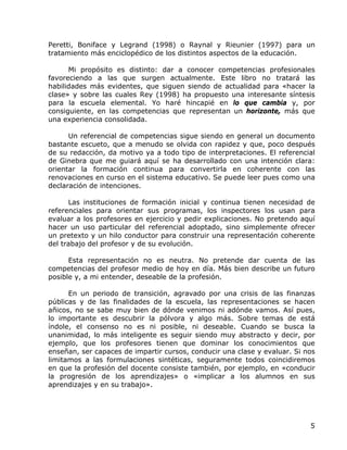 Peretti, Boniface y Legrand (1998) o Raynal y Rieunier (1997) para un
tratamiento más enciclopédico de los distintos aspectos de la educación.

      Mi propósito es distinto: dar a conocer competencias profesionales
favoreciendo a las que surgen actualmente. Este libro no tratará las
habilidades más evidentes, que siguen siendo de actualidad para «hacer la
clase» y sobre las cuales Rey (1998) ha propuesto una interesante síntesis
para la escuela elemental. Yo haré hincapié en lo que cambia y, por
consiguiente, en las competencias que representan un horizonte, más que
una experiencia consolidada.

      Un referencial de competencias sigue siendo en general un documento
bastante escueto, que a menudo se olvida con rapidez y que, poco después
de su redacción, da motivo ya a todo tipo de interpretaciones. El referencial
de Ginebra que me guiará aquí se ha desarrollado con una intención clara:
orientar la formación continua para convertirla en coherente con las
renovaciones en curso en el sistema educativo. Se puede leer pues como una
declaración de intenciones.

      Las instituciones de formación inicial y continua tienen necesidad de
referenciales para orientar sus programas, los inspectores los usan para
evaluar a los profesores en ejercicio y pedir explicaciones. No pretendo aquí
hacer un uso particular del referencial adoptado, sino simplemente ofrecer
un pretexto y un hilo conductor para construir una representación coherente
del trabajo del profesor y de su evolución.

      Esta representación no es neutra. No pretende dar cuenta de las
competencias del profesor medio de hoy en día. Más bien describe un futuro
posible y, a mi entender, deseable de la profesión.

      En un periodo de transición, agravado por una crisis de las finanzas
públicas y de las finalidades de la escuela, las representaciones se hacen
añicos, no se sabe muy bien de dónde venimos ni adónde vamos. Así pues,
lo importante es descubrir la pólvora y algo más. Sobre temas de está
índole, el consenso no es ni posible, ni deseable. Cuando se busca la
unanimidad, lo más inteligente es seguir siendo muy abstracto y decir, por
ejemplo, que los profesores tienen que dominar los conocimientos que
enseñan, ser capaces de impartir cursos, conducir una clase y evaluar. Si nos
limitamos a las formulaciones sintéticas, seguramente todos coincidiremos
en que la profesión del docente consiste también, por ejemplo, en «conducir
la progresión de los aprendizajes» o «implicar a los alumnos en sus
aprendizajes y en su trabajo».




                                                                           5
 