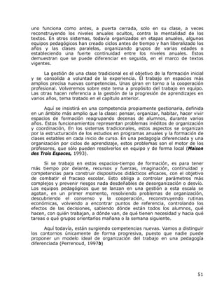 uno funciona como antes, a puerta cerrada, solo en su clase, a veces
reconstruyendo los niveles anuales ocultos, contra la mentalidad de los
textos. En otros sistemas, todavía organizados en etapas anuales, algunos
equipos pedagógicos han creado ciclos antes de tiempo y han liberalizado los
años y las clases paralelas, organizando grupos de varias edades o
estableciendo una fuerte continuidad entre los niveles anuales. Estos
demuestran que se puede diferenciar en seguida, en el marco de textos
vigentes.

      La gestión de una clase tradicional es el objetivo de la formación inicial
y se consolida a voluntad de la experiencia. El trabajo en espacios más
amplios precisa nuevas competencias. Unas giran en torno a la cooperación
profesional. Volveremos sobre este tema a propósito del trabajo en equipo.
Las otras hacen referencia a la gestión de la progresión de aprendizajes en
varios años, tema tratado en el capítulo anterior.

      Aquí se insistirá en una competencia propiamente gestionaria, definida
en un ámbito más amplio que la clase: pensar, organizar, habitar, hacer vivir
espacios de formación reagrupando decenas de alumnos, durante varios
años. Estos funcionamientos representan problemas inéditos de organización
y coordinación, En los sistemas tradicionales, estos aspectos se organizan
por la estructuración de los estudios en programas anuales y la formación de
clases estables en cada inicio de curso. En una pedagogía diferenciada y una
organización por ciclos de aprendizaje, estos problemas son el motor de los
profesores, que sólo pueden resolverlos en equipo y de forma local (Maison
des Trois Espaces, 1993).

      Si se trabajo en estos espacios-tiempo de formación, es para tener
más tiempo por delante, recursos y fuerzas, imaginación, continuidad y
competencias para construir dispositivos didácticos eficaces, con el objetivo
de combatir el fracaso escolar. Esto obliga a controlar parámetros más
complejos y prevenir riesgos nada desdeñables de desorganización o desvío.
Los equipos pedagógicos que se lanzan en una gestión a esta escala se
agotan, en un primer momento, resolviendo problemas de organización,
descubriendo el consenso y la cooperación, reconstruyendo rutinas
económicas, volviendo a encontrar puntos de referencia, controlando los
efectos de las decisiones, sabiendo dónde están todos los alumnos, qué
hacen, con quién trabajan, a dónde van, de qué tienen necesidad y hacia qué
tareas o qué grupos orientarlos mañana o la semana siguiente.

      Aquí todavía, están surgiendo competencias nuevas. Vamos a distinguir
los contornos únicamente de forma progresiva, puesto que nadie puede
proponer un modelo ideal de organización del trabajo en una pedagogía
diferenciada (Perrenoud, 1997b)




                                                                             51
 