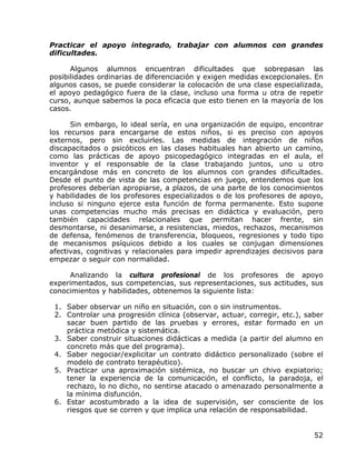 Practicar el apoyo integrado, trabajar con alumnos con grandes
dificultades.

      Algunos alumnos encuentran dificultades que sobrepasan las
posibilidades ordinarias de diferenciación y exigen medidas excepcionales. En
algunos casos, se puede considerar la colocación de una clase especializada,
el apoyo pedagógico fuera de la clase, incluso una forma u otra de repetir
curso, aunque sabemos la poca eficacia que esto tienen en la mayoría de los
casos.

      Sin embargo, lo ideal sería, en una organización de equipo, encontrar
los recursos para encargarse de estos niños, si es preciso con apoyos
externos, pero sin excluirles. Las medidas de integración de niños
discapacitados o psicóticos en las clases habituales han abierto un camino,
como las prácticas de apoyo psicopedagógico integradas en el aula, el
inventor y el responsable de la clase trabajando juntos, uno u otro
encargándose más en concreto de los alumnos con grandes dificultades.
Desde el punto de vista de las competencias en juego, entendemos que los
profesores deberían apropiarse, a plazos, de una parte de los conocimientos
y habilidades de los profesores especializados o de los profesores de apoyo,
incluso si ninguno ejerce esta función de forma permanente. Esto supone
unas competencias mucho más precisas en didáctica y evaluación, pero
también capacidades relacionales que permitan hacer frente, sin
desmontarse, ni desanimarse, a resistencias, miedos, rechazos, mecanismos
de defensa, fenómenos de transferencia, bloqueos, regresiones y todo tipo
de mecanismos psíquicos debido a los cuales se conjugan dimensiones
afectivas, cognitivas y relacionales para impedir aprendizajes decisivos para
empezar o seguir con normalidad.

     Analizando la cultura profesional de los profesores de apoyo
experimentados, sus competencias, sus representaciones, sus actitudes, sus
conocimientos y habilidades, obtenemos la siguiente lista:

 1. Saber observar un niño en situación, con o sin instrumentos.
 2. Controlar una progresión clínica (observar, actuar, corregir, etc.), saber
    sacar buen partido de las pruebas y errores, estar formado en un
    práctica metódica y sistemática.
 3. Saber construir situaciones didácticas a medida (a partir del alumno en
    concreto más que del programa).
 4. Saber negociar/explicitar un contrato didáctico personalizado (sobre el
    modelo de contrato terapéutico).
 5. Practicar una aproximación sistémica, no buscar un chivo expiatorio;
    tener la experiencia de la comunicación, el conflicto, la paradoja, el
    rechazo, lo no dicho, no sentirse atacado o amenazado personalmente a
    la mínima disfunción.
 6. Estar acostumbrado a la idea de supervisión, ser consciente de los
    riesgos que se corren y que implica una relación de responsabilidad.


                                                                           52
 