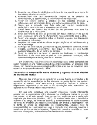 7. Respetar un código deontológico explícito más que remitirse al amor de
    los niños y al sentido común.
 8. Familiarizarse con una aproximación amplia de la persona, la
    comunicación, la observación, la intervención y la regulación.
 9. Tener un control teórico y práctico de los aspectos afectivos y
    relacionales del aprendizaje, tener una cultura psicoanalítica de base.
10. Saber que a menudo hace falta salir del registro propiamente
    pedagógico para entender e intervenir con eficacia.
11. Saber tener en cuenta los ritmos de las personas más que los
    calendarios de la institución.
12. Estar convencido de que las personas son todas distintas y de que lo
    que «funciona» para una no «funcionará» necesariamente para la otra.
13. Tener una opinión específica sobre el fracaso escolar, las diferencias
    personales y culturales.
14. Disponer de bases teóricas sólidas en psicología social del desarrollo y
    del aprendizaje.
15. Participar en una cultura (trabajo de equipo, formación continua, correr
    riesgos, animación, autonomía) que sigue la línea de una fuerte
    profesionalización, de un control de cambio.
16. Tener la costumbre de tener en cuenta las dinámicas y resistencias
    familiares, y de tratar con los padres como personas complejas, más
    que como responsables legales de un alumno.

       Sin transformar los profesores en psicoterapeutas, estas competencias
hacen hincapié en una responsabilidad más individualizada, un progreso más
clínico, con herramientas conceptuales diferentes a las que se movilizan para
organizar un grupo (Perrenoud, 1991a)

Desarrollar la cooperación entre alumnos y algunas formas simples
de enseñanza mutua.

      Mientras los profesores se consideren la única fuente de impulso y de
regulación de los aprendizajes de los alumnos, se puede temer que acaben
agotados al intentar estar «en misa y repicando». Incluso si elaboran
dispositivos ingeniosos y recurren a las tecnologías más avanzadas, no
lograrán hacer frente a todos los problemas.

      Sin que esto constituya una solución milagrosa, resulta interesante
apostar por la cooperación entre alumnos. La enseñanza mutua no es una
idea nueva, en el siglo pasado tuvo su máximo esplendor en la pedagogía
inspirada por Lancaster (Giolitto, 1983). El profesor tenía cien o doscientos
alumnos a su cargo, de todas las edades, y evidentemente no podía ocuparse
de todos, ni proponer una lección a un público tan amplio y heterogéneo. Por
lo tanto el grupo se organizaba en subconjuntos, situados bajo la
responsabilidad de «submaestros», que a menudo eran alumnos mayores o
monitores sin formación pedagógica. El papel del maestro consistía en hacer
funcionar el conjunto, más que enseñar directamente a todos.


                                                                          53
 