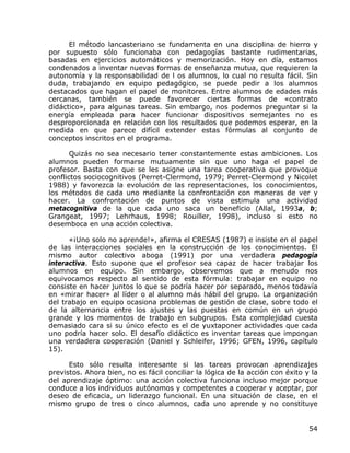 El método lancasteriano se fundamenta en una disciplina de hierro y
por supuesto sólo funcionaba con pedagogías bastante rudimentarias,
basadas en ejercicios automáticos y memorización. Hoy en día, estamos
condenados a inventar nuevas formas de enseñanza mutua, que requieren la
autonomía y la responsabilidad de l os alumnos, lo cual no resulta fácil. Sin
duda, trabajando en equipo pedagógico, se puede pedir a los alumnos
destacados que hagan el papel de monitores. Entre alumnos de edades más
cercanas, también se puede favorecer ciertas formas de «contrato
didáctico», para algunas tareas. Sin embargo, nos podemos preguntar si la
energía empleada para hacer funcionar dispositivos semejantes no es
desproporcionada en relación con los resultados que podemos esperar, en la
medida en que parece difícil extender estas fórmulas al conjunto de
conceptos inscritos en el programa.

       Quizás no sea necesario tener constantemente estas ambiciones. Los
alumnos pueden formarse mutuamente sin que uno haga el papel de
profesor. Basta con que se les asigne una tarea cooperativa que provoque
conflictos sociocognitivos (Perret-Clermond, 1979; Perret-Clermond y Nicolet
1988) y favorezca la evolución de las representaciones, los conocimientos,
los métodos de cada uno mediante la confrontación con maneras de ver y
hacer. La confrontación de puntos de vista estimula una actividad
metacognitiva de la que cada uno saca un beneficio (Allal, 1993a, b;
Grangeat, 1997; Lehrhaus, 1998; Rouiller, 1998), incluso si esto no
desemboca en una acción colectiva.

      «¡Uno solo no aprende!», afirma el CRESAS (1987) e insiste en el papel
de las interacciones sociales en la construcción de los conocimientos. El
mismo autor colectivo aboga (1991) por una verdadera pedagogía
interactiva. Esto supone que el profesor sea capaz de hacer trabajar los
alumnos en equipo. Sin embargo, observemos que a menudo nos
equivocamos respecto al sentido de esta fórmula: trabajar en equipo no
consiste en hacer juntos lo que se podría hacer por separado, menos todavía
en «mirar hacer» al líder o al alumno más hábil del grupo. La organización
del trabajo en equipo ocasiona problemas de gestión de clase, sobre todo el
de la alternancia entre los ajustes y las puestas en común en un grupo
grande y los momentos de trabajo en subgrupos. Esta complejidad cuesta
demasiado cara si su único efecto es el de yuxtaponer actividades que cada
uno podría hacer solo. El desafío didáctico es inventar tareas que impongan
una verdadera cooperación (Daniel y Schleifer, 1996; GFEN, 1996, capítulo
15).

      Esto sólo resulta interesante si las tareas provocan aprendizajes
previstos. Ahora bien, no es fácil conciliar la lógica de la acción con éxito y la
del aprendizaje óptimo: una acción colectiva funciona incluso mejor porque
conduce a los individuos autónomos y competentes a cooperar y aceptar, por
deseo de eficacia, un liderazgo funcional. En una situación de clase, en el
mismo grupo de tres o cinco alumnos, cada uno aprende y no constituye


                                                                               54
 