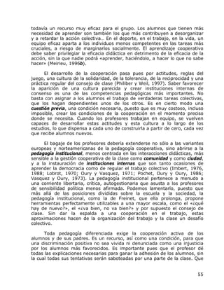 todavía un recurso muy eficaz para el grupo. Los alumnos que tienen más
necesidad de aprender son también los que más contribuyen a desorganizar
y a retardar la acción colectiva… En el deporte, en el trabajo, en la vida, un
equipo eficaz aparta a los individuos menos competentes en las tareas más
cruciales, a riesgo de marginarlos socialmente. El aprendizaje cooperativo
debe saber privilegiar la eficacia didáctica en detrimento de la eficacia de la
acción, sin la que nadie podrá «aprender, haciéndolo, a hacer lo que no sabe
hacer» (Meirieu, 1996b).

      El desarrollo de la cooperación pasa pues por actitudes, reglas del
juego, una cultura de la solidaridad, de la tolerancia, de la reciprocidad y una
práctica regular del consejo de clase (Philiber y Weil, 1997). Saber favorecer
la aparición de una cultura parecida y crear instituciones internas de
consenso es una de las competencias pedagógicas más importantes. No
basta con asignar a los alumnos el trabajo de verdaderas tareas colectivas,
que los hagan dependientes unos de los otros. Es en cierto modo una
cuestión previa, una condición necesaria, puesto que es muy costoso, incluso
imposible, crear las condiciones de la cooperación en el momento preciso
donde se necesita. Cuando los profesores trabajan en equipo, se vuelven
capaces de desarrollar estas actitudes y esta cultura a lo largo de los
estudios, lo que dispensa a cada uno de construirla a partir de cero, cada vez
que recibe alumnos nuevos.

      El bagaje de los profesores debería extenderse no sólo a las variantes
europeas y norteamericanas de la pedagogía cooperativa, sino abrirse a la
pedagogía institucional, menos centrada en las interacciones didácticas, más
sensible a la gestión cooperativa de la clase como comunidad y como ciudad,
y a la instauración de instituciones internas que son tanto ocasiones de
aprender la democracia como de regular el trabajo colectivo (Imbert, 1976,
1988; Lobrot, 1970; Oury y Vasquez, 1971; Pochet, Oury y Oury, 1986;
Vasquez y Oury, 1973). La pedagogía institucional pertenece a menudo a
una corriente libertaria, crítica, autogestionaria que asusta a los profesores
de sensibilidad política menos afirmada. Podemos lamentarlo, puesto que
más allá de las posiciones divididas sobre la escuela y la sociedad, la
pedagogía institucional, como la de Freinet, que ella prolonga, propone
herramientas perfectamente utilizables a una mayor escala, como el «¿qué
hay de nuevo?», el «¿va bien, no va bien?» y por supuesto el consejo de
clase. Sin dar la espalda a una cooperación en el trabajo, estas
aproximaciones hacen de la organización del trabajo y la clase un desafío
colectivo.

      Toda pedagogía diferenciada exige la cooperación activa de los
alumnos y de sus padres. Es un recurso, así como una condición, para que
una discriminación positiva no sea vivida ni denunciada como una injusticia
por los alumnos más favorecidos. Es importante pues que el profesor dé
todas las explicaciones necesarias para ganar la adhesión de los alumnos, sin
la cual todas sus tentativas serán saboteadas por una parte de la clase. Que


                                                                             55
 