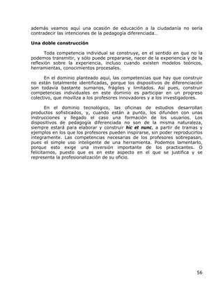 además veamos aquí una ocasión de educación a la ciudadanía no sería
contradecir las intenciones de la pedagogía diferenciada…

Una doble construcción

      Toda competencia individual se construye, en el sentido en que no la
podemos transmitir, y sólo puede prepararse, nacer de la experiencia y de la
reflexión sobre la experiencia, incluso cuando existen modelos teóricos,
herramientas, conocimientos procesales.

      En el dominio planteado aquí, las competencias que hay que construir
no están totalmente identificadas, porque los dispositivos de diferenciación
son todavía bastante sumarios, frágiles y limitados. Así pues, construir
competencias individuales en este dominio es participar en un progreso
colectivo, que moviliza a los profesores innovadores y a los investigadores.

       En el dominio tecnológico, las oficinas de estudios desarrollan
productos sofisticados, y, cuando están a punto, los difunden con unas
instrucciones y llegado el caso una formación de los usuarios. Los
dispositivos de pedagogía diferenciada no son de la misma naturaleza,
siempre estará para elaborar y construir hic et nunc, a partir de tramas y
ejemplos en los que los profesores pueden inspirarse, sin poder reproducirlos
íntegramente. Las competencias necesarias de los profesores sobrepasan,
pues el simple uso inteligente de una herramienta. Podemos lamentarlo,
porque esto exige una inversión importante de los practicantes. O
felicitarnos, puesto que es en este aspecto en el que se justifica y se
representa la profesionalización de su oficio.




                                                                          56
 