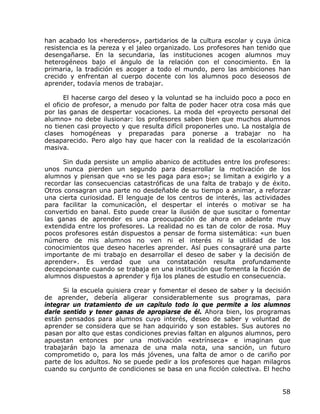 han acabado los «herederos», partidarios de la cultura escolar y cuya única
resistencia es la pereza y el jaleo organizado. Los profesores han tenido que
desengañarse. En la secundaria, las instituciones acogen alumnos muy
heterogéneos bajo el ángulo de la relación con el conocimiento. En la
primaria, la tradición es acoger a todo el mundo, pero las ambiciones han
crecido y enfrentan al cuerpo docente con los alumnos poco deseosos de
aprender, todavía menos de trabajar.

       El hacerse cargo del deseo y la voluntad se ha incluido poco a poco en
el oficio de profesor, a menudo por falta de poder hacer otra cosa más que
por las ganas de despertar vocaciones. La moda del «proyecto personal del
alumno» no debe ilusionar: los profesores saben bien que muchos alumnos
no tienen casi proyecto y que resulta difícil proponerles uno. La nostalgia de
clases homogéneas y preparadas para ponerse a trabajar no ha
desaparecido. Pero algo hay que hacer con la realidad de la escolarización
masiva.

      Sin duda persiste un amplio abanico de actitudes entre los profesores:
unos nunca pierden un segundo para desarrollar la motivación de los
alumnos y piensan que «no se les paga para eso»; se limitan a exigirlo y a
recordar las consecuencias catastróficas de una falta de trabajo y de éxito.
Otros consagran una parte no desdeñable de su tiempo a animar, a reforzar
una cierta curiosidad. El lenguaje de los centros de interés, las actividades
para facilitar la comunicación, el despertar el interés o motivar se ha
convertido en banal. Esto puede crear la ilusión de que suscitar o fomentar
las ganas de aprender es una preocupación de ahora en adelante muy
extendida entre los profesores. La realidad no es tan de color de rosa. Muy
pocos profesores están dispuestos a pensar de forma sistemática: «un buen
número de mis alumnos no ven ni el interés ni la utilidad de los
conocimientos que deseo hacerles aprender. Así pues consagraré una parte
importante de mi trabajo en desarrollar el deseo de saber y la decisión de
aprender». Es verdad que una constatación resulta profundamente
decepcionante cuando se trabaja en una institución que fomenta la ficción de
alumnos dispuestos a aprender y fija los planes de estudio en consecuencia.

      Si la escuela quisiera crear y fomentar el deseo de saber y la decisión
de aprender, debería aligerar considerablemente sus programas, para
integrar un tratamiento de un capítulo todo lo que permite a los alumnos
darle sentido y tener ganas de apropiarse de él. Ahora bien, los programas
están pensados para alumnos cuyo interés, deseo de saber y voluntad de
aprender se considera que se han adquirido y son estables. Sus autores no
pasan por alto que estas condiciones previas faltan en algunos alumnos, pero
apuestan entonces por una motivación «extrínseca» e imaginan que
trabajarán bajo la amenaza de una mala nota, una sanción, un futuro
comprometido o, para los más jóvenes, una falta de amor o de cariño por
parte de los adultos. No se puede pedir a los profesores que hagan milagros
cuando su conjunto de condiciones se basa en una ficción colectiva. El hecho


                                                                           58
 