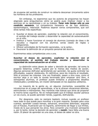 de ocuparse del sentido de construir no debería descansar únicamente sobre
los hombros de los profesores.

      Sin embargo, no esperemos que los autores de programas los hayan
aligerado para preguntarnos cómo se podría pues implicar mejor a los
alumnos en su aprendizaje y en su trabajo. Tener más tiempo sólo es una
condición necesaria. La competencia necesaria es de tipo didáctico,
epistemológico, relacional. Podemos separar varios componentes, que son
otras tantas más específicas:

• Suscitar el deseo de aprender, explicitar la relación con el conocimiento,
  el sentido del trabajo escolar y desarrollar la capacidad de autoevaluación
  en el niño.
• Instituir y hacer funcionar el consejo de alumnos (consejo de clase o de
  escuela) y negociar con los alumnos varias clases de reglas y
  obligaciones.
• Ofrecer actividades de formación opcionales, «a la carta».
• Favorecer la definición de un proyecto personal del alumno.

Examinemos estas competencias una a una.

Suscitar el deseo de aprender, explicitar la relación con                     el
conocimiento, el sentido del trabajo escolar y desarrollar                    la
capacidad de autoevaluación en el niño.

       La distinción entre deseo de saber y decisión de aprender, tal como la
propone Delannoy (1997), sugiere por lo menos dos medios de acción.
Algunas personas disfrutan aprendiendo por aprender, les gusta controlar las
dificultades, superar obstáculos, En definitiva, poco les importa el resultado.
Sólo el proceso les interesa. Una vez finalizado, pasan a otra cosa, como el
escritor deja a un lado la novela terminada para empezar otro libro. A
semejantes alumnos, el profesor puede limitarse a proponerles desafíos
intelectuales y problemas, sin insistir demasiado en los aspectos utilitarios.

      La mayoría de la gente es, en algunos momentos, susceptible de
introducirse en el juego del aprendizaje, si se le ofrecen situaciones abiertas,
estimulantes e interesantes. Hay maneras más lúdicas que otras de proponer
la misma tarea cognitiva. No es indispensable que el trabajo escolar parezca
un vía crucis, se puede aprender riendo, jugando, disfrutando.

      Por desgracia, esto no siempre bastará, incluso cuando un profesor
hace todo lo que puede para movilizar a la gran mayoría. Excepto para unos
cuantos, aprender cuesta tiempo, esfuerzos, emociones dolorosas; angustia
por el fracaso, frustración por no lograrlo, sentimiento de llegar a sus límites,
miedo de lo que pensarán los otros. Para consentir una inversión semejante
y, por lo tanto, tomar la decisión de aprender y resistir, hace falta una buena
razón. El placer de aprender es una cosa, el deseo de saber es otra.


                                                                              59
 