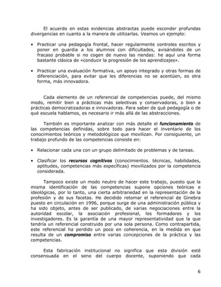 El acuerdo en estas evidencias abstractas puede esconder profundas
divergencias en cuanto a la manera de utilizarlas. Veamos un ejemplo:

• Practicar una pedagogía frontal, hacer regularmente controles escritos y
  poner en guardia a los alumnos con dificultades, avisándoles de un
  fracaso probable si no cogen de nuevo las riendas: he aquí una forma
  bastante clásica de «conducir la progresión de los aprendizajes».

• Practicar una evaluación formativa, un apoyo integrado y otras formas de
  diferenciación, para evitar que les diferencias no se acentúen, es otra
  forma, más innovadora.


      Cada elemento de un referencial de competencias puede, del mismo
modo, remitir bien a prácticas más selectivas y conservadoras, o bien a
prácticas democratizadoras e innovadoras. Para saber de qué pedagogía o de
qué escuela hablamos, es necesario ir más allá de las abstracciones.

      También es importante analizar con más detalle el funcionamiento de
las competencias definidas, sobre todo para hacer el inventario de los
conocimientos teóricos y metodológicos que movilizan. Por consiguiente, un
trabajo profundo de las competencias consiste en:

• Relacionar cada una con un grupo delimitado de problemas y de tareas.

• Clasificar los recursos cognitivos (conocimientos. técnicas, habilidades,
  aptitudes, competencias más específicas) movilizados por la competencia
  considerada.

      Tampoco existe un modo neutro de hacer este trabajo, puesto que la
misma identificación de las competencias supone opciones teóricas e
ideológicas, por lo tanto, una cierta arbitrariedad en la representación de la
profesión y de sus facetas. He decidido retomar el referencial de Ginebra
puesto en circulación en 1996, porque surge de una administración pública y
ha sido objeto, antes de ser publicado, de varias negociaciones entre la
autoridad escolar, la asociación profesional, los formadores y los
investigadores. Es la garantía de una mayor representatividad que la que
tendría un referencial construido por una sola persona. Como contrapartida,
este referencial ha perdido un poco en coherencia, en la medida en que
resulta de un compromiso entre varias concepciones de la práctica y las
competencias.

     Esta fabricación institucional no significa que esta división esté
consensuada en el seno del cuerpo docente, suponiendo que cada


                                                                            6
 
