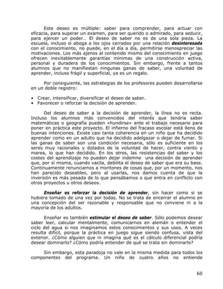 Este deseo es múltiple: saber para comprender, para actuar con
eficacia, para superar un examen, para ser querido o admirado, para seducir,
para ejercer un poder… El deseo de saber no es de una sola pieza. La
escuela, incluso si aboga a los ojos cerrados por una relación desinteresada
con el conocimiento, no puede, en el día a día, permitirse menospreciar las
motivaciones. Los más ajenos al contenido mismo del conocimiento en juego
ofrecen inevitablemente garantías mínimas de una construcción activa,
personal y duradera de los conocimientos. Sin embargo, frente a tantos
alumnos que no manifiestan ningunas ganas de saber, una voluntad de
aprender, incluso frágil y superficial, ya es un regalo.

     Por consiguiente, las estrategias de los profesores pueden desarrollarse
en un doble registro:

• Crear, intensificar, diversificar el deseo de saber.
• Favorecer o reforzar la decisión de aprender.

      Del deseo de saber a la decisión de aprender, la línea no es recta.
Incluso los alumnos más convencidos del interés que tendría saber
matemáticas o geografía pueden «hundirse» ante el trabajo necesario para
poner en práctica este proyecto. El infierno del fracaso escolar está lleno de
buenas intenciones. Existe casi tanta coherencia en un niño que ha decidido
aprender como en un adulto que ha decidido adelgazar o dejar de fumar. Si
las ganas de saber son una condición necesaria, sólo es suficiente en los
seres muy racionales y dotados de la voluntad de hacer, contra viento y
marea, lo que han decidido. En los otros, las resistencias del saber y los
costes del aprendizaje no pueden dejar indemne una decisión de aprender
que, por sí misma, cuando vacila, debilita el deseo de saber que era su base.
Continuamente renunciamos a montones de cosas que, por un momento, nos
han parecido deseables, pero al usarlas, nos damos cuenta de que la
inversión es más pesada de lo que pensábamos o que entra en conflicto con
otros proyectos u otros deseos.

     Enseñar es reforzar la decisión de aprender, sin hacer como si se
hubiera tomado de una vez por todas. No se trata de encerrar el alumno en
una concepción del ser razonable y responsable que no conviene ni a la
mayoría de los adultos.

      Enseñar es también estimular el deseo de saber. Sólo podemos desear
saber leer, calcular mentalmente, comunicarnos en alemán o entender el
ciclo del agua si nos imaginamos estos conocimientos y sus usos. A veces
resulta difícil, porque la práctica en juego sigue siendo confusa, vista del
exterior. ¿Cómo alguien que ni imagina qué es el cálculo diferencial podría
desear dominarlo? ¿Cómo podría entender de qué se trata sin dominarlo?

    Sin embargo, esta paradoja no vale en la misma medida para todos los
componentes del programa. Un niño de cuatro años no entiende


                                                                           60
 