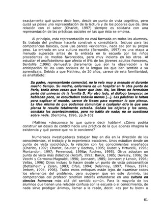 exactamente qué quiere decir leer, desde un punto de vista cognitivo, pero
quizá ya posee una representación de la lectura y de los poderes que da. Una
relación con el saber (Charlot, 1997) siempre es solidaria con una
representación de las prácticas sociales en las que ésta se emplea.

      Al principio, esta representación no está formada en todos los alumnos.
Es trabajo del profesor hacerla construir o consolidarla. Incluso para las
competencias básicas, cuyo uso parece «evidente», nada cae por su propio
peso. La entrada en una cultura escrita (Bernardín, 1997) es una etapa a
menudo superada antes de la entrada en la escuela por los niños
procedentes de medios favorecidos, pero muy incierta en los otros. Al
estudiar el analfabetismo que afecta el 8% de los jóvenes adultos franceses,
Bentolila (1996) demuestra claramente que son la observación y la
anticipación de los usos sociales de la lengua las que dan sentido a su
aprendizaje. Debido a que Mathieu, de 20 años, carece de esta familiaridad,
es analfabeto:

    Su padre, representante comercial, no lo veía muy a menudo ni durante
    mucho tiempo. Su madre, enfermera en un hospital en la otra punta de
    París, tenía otras cosas que hacer que leer. No, los libros no formaban
    parte del universo de la familia D. Por otro lado, el diálogo tampoco: se
    hablaban poco, se escuchaban todavía menos […]. Las palabras le faltan
    para explicar el mundo, carece de frases para expresar lo que piensa.
    La idea misma de que podamos comunicar a cualquier otro lo que uno
    piensa le resulta totalmente extraña. Señala los objetos y los seres,
    constata los acontecimientos, pero no habla de nada; no se cuestiona
    sobre nada. (Bentolila, 1996, pp.9-10)

      ¡Mathieu «desconoce lo que quiere decir hablar»! ¿Cómo podría
construir un deseo de control hacia una práctica de la que apenas imagina la
existencia y qué parece que no le concierne?

      Numerosos investigadores trabajan hoy en día en la dirección de los
conocimientos, el trabajo y la experiencia escolares. Unos estudian desde un
punto de vista sociológico, la relación con los conocimientos enseñados
(Charlot, 1997; Charlot, Bautier y Rochex, 1995; Dubet y Mrtucelli, 1996;
Montandon, 1997; Perrenoud, 1996a; Rochex, 1995). Otros adoptan un
punto de vista más didáctico (Astolfi, 1992; Baruk, 1985; Develay, 1996; De
Vecchi y Carmona-Magnaldi, 1996; Jonnaert, 1985; Jonnaert y Lenoir, 1996;
Vellas, 1996) Otros incluso lo hacen desde un punto de vista psicoanalítico
(Bettelheim y Zelan, 1983; Cifali, 1994; Delannoy, 1997; Filloux, 1974;
Imbert, 1994, 1996). Todos estos enfoques están lejos de examinar todos
los elementos del problema, pero sugieren que en este dominio, las
competencias del profesor tendrían interés enfundarse en una cultura en
ciencias humanas más allá del sentido común. Para la mayoría de los
alumnos que tienen una relación confusa con la escuela o el conocimiento, de
nada sirve prodigar ánimos, llamar a la razón, decir: «es por tu bien» o


                                                                          61
 