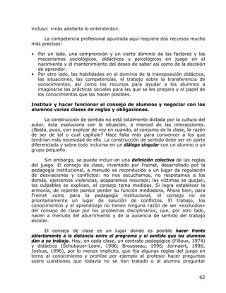 incluso: «más adelante lo entenderás».

     La competencia profesional apuntada aquí requiere dos recursos mucho
más precisos:

• Por un lado, una comprensión y un cierto dominio de los factores y los
  mecanismos sociológicos, didácticos y psicológicos en juego en el
  nacimiento y el mantenimiento del deseo de saber así como de la decisión
  de aprender.
• Por otro lado, las habilidades en el dominio de la transposición didáctica,
  las situaciones, las competencias, el trabajo sobre la transferencia de
  conocimientos, así como los recursos para ayudar a los alumnos a
  imaginarse las prácticas sociales para las que se les prepara y el papel de
  los conocimientos que las hacen posibles.

Instituir y hacer funcionar el consejo de alumnos y negociar con los
alumnos varias clases de reglas y obligaciones.

      La construcción de sentido no está totalmente dictada por la cultura del
autor, ésta evoluciona con la situación, a merced de las interacciones.
¿Basta, pues, con explicar de vez en cuando, al conjunto de la clase, la razón
de ser de tal o cual capítulo? Hace falta más para convencer a los que
tendrían más necesidad de ello. La construcción de sentido debe ser en parte
diferenciada y sobre todo incluirse en un diálogo singular con un alumno o un
grupo pequeño.

       Sin embargo, se puede incluir en una definición colectiva de las reglas
del juego. El consejo de clase, inventado por Freinet, desarrollado por la
pedagogía institucional, a menudo es reconducido a un lugar de regulación
de desviaciones y conflictos: no nos escuchamos, no respetamos a los
demás, ejercemos violencias, acaparamos recursos; las víctimas se quejan,
los culpables se explican, el consejo toma medidas. Si logra establecer la
armonía, de repente parece perder su función mediadora, Ahora bien, para
Freinet como para la pedagogía institucional, el consejo no es
prioritariamente un lugar de solución de conflictos. El trabajo, los
conocimientos y el aprendizaje no tienen ninguna razón de ser «excluidos»
del consejo de clase por los problemas disciplinarios, que, por otro lado,
nacen a menudo del aburrimiento y de la ausencia de sentido del trabajo
escolar.

      El consejo de clase es un lugar donde es posible hacer frente
abiertamente a la distancia entre el programa y el sentido que los alumnos
dan a su trabajo. Hay, en cada clase, un contrato pedagógico (Filloux, 1974)
y didáctico (Schubauer-Leoni, 1986; Brousseau, 1996; Jonnaert, 1996;
Joshua, 1996), por lo menos implícito, que fija algunas reglas del juego en
torno al conocimiento y prohíbe por ejemplo al profesor hacer preguntas
sobre cuestiones que todavía no se han tratado o al alumno preguntar


                                                                           62
 