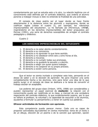 constantemente por qué se estudia esto o lo otro. La relación legítima con el
conocimiento está definida por el contrato didáctico, que ordena al alumno
ponerse a trabajar incluso si éste no entiende la finalidad de una actividad.

       El consejo de clase podría ser el lugar donde se hace frente
abiertamente a la distancia entre los alumnos y exprograma, donde se
codifican reglas (véase el cuadro 2), por ejemplo, los «derechos
imprescriptibles del estudiante». Lo he llamado así (Perrenoud, 1994d),
inspirándome en los derechos imprescriptibles del lector propuestos por
Pennac (1991), una serie de derechos susceptibles de arreglar el contrato
pedagógico y didáctico.

     Cuadro 2

          LOS DERECHOS IMPRESCINDIBLES DEL ESTUDIANTE

     1.   El   derecho   a   no estar atento constantemente.
     2.   El   derecho   a   su conciencia.
     3.   El   derecho   a   no aprender lo que tiene sentido.
     4.   El   derecho   a   no obedecer entre seis y ocho horas al día.
     5.   El   derecho   a   moverse.
     6.   El   derecho   a   no cumplir todas sus promesas.
     7.   El   derecho   a   no gustarle la escuela y a decirlo.
     8.   El   derecho   a   elegir con quien quiere trabajar.
     9.   El   derecho   a   no cooperar en su propio proceso.
    10.   El   derecho   a   existir como persona.


      Que el lector se sienta invitado a completar esta lista, pensando en el
deseo de saber y en la decisión de aprender. No para imponer una carta
completamente hecha a los alumnos, sino para tener una idea de lo que
podría surgir si el consejo de clase se dedicara a la tarea de convertir el
trabajo escolar en aceptable.

      Los poderes del grupo-clase (Imbert, 1976, 1998) son considerables y
pueden representar un papel esencial de mediación: la relación con el
conocimiento puede ser redefinida en la clase, a merced de una verdadera
negociación del contrato didáctico, lo que evidentemente supone, por lo que
se refiere al profesor, la voluntad y la capacidad de escuchar a los alumnos,
ayudarlos a formular su pensamiento y a tener en cuenta sus palabras…

Ofrecer actividades de formación con opciones.

     Esta competencia puede parecer menor. Cada uno es capaz de
proponer actividades equivalentes en ciertos momentos: tema de un texto o
de un dibujo, elección de un poema o de la canción que aprender, opción


                                                                           63
 