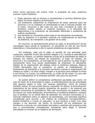 entre varios ejercicios del mismo nivel. A propósito de esto, podemos
avanzar cuatro hipótesis:

 1. Estas opciones sólo se ofrecen si corresponden a caminos distintos para
    lograr el mismo objetivo de formación.
 2. Los profesores subestiman la importancia de estas opciones para los
    alumnos y no se molestan en ofrecérselas lo más a menudo posible. Por
    lo tanto, renuncian a ello cada vez que esto «complica la vida» sin
    beneficio visible, debido al material necesario, a la dificultad del
    seguimiento o la evaluación de actividades diferentes o problemas de
    justicia resultantes.
 3. Las opciones se concentran sobre todo en las disciplinas secundarias.
 4. Sólo se disponen si el profesor controla sus implicaciones en términos
    de didáctica, de evaluación y de gestión de la clase.

      En resumen, la estandarización parece la regla, la diversificación de las
actividades sigue siendo la excepción; no pensamos en ello de una forma
sistemática y renunciamos a ello si supone problemas de organización.

      Sin embargo, cada uno lo sabe, el sentido de una actividad, para
cualquiera, depende mucho del carácter elegido o no; cuando la actividad por
sí misma se impone, su sentido depende incluso de la posibilidad de elegir el
método, los medios, las etapas de realización, el lugar de trabajo, los
términos y los compañeros, La actividad de la cual el alumno no elige ningún
componente tiene muy pocas posibilidades de implicarle. Al estudiarlos
efectos de la organización del trabajo sobre la dinámica psíquica, Dejours
(1993) demuestra que el cansancio, el estrés, la insatisfacción, el
sentimiento de alienación y la sinrazón aumentan cuando la organización del
trabajo es rígida y no deja ningún margen a la persona para adaptar la tarea
a sus ritmos, su cuerpo, sus preferencias, su visión de las cosas. ¡Lo que vale
para los trabajadores en la empresa también vale para los alumnos!

      Se podría definir la competencia profesional apuntada aquí como «el
arte de hacer de la diversidad la regla», la estandarización de las actividades
sólo aparece según el caso, por razones específicas. Dicho de manera
también radical, la cosa puede parecer imposible. En efecto, la diversificación
sistemática de las tareas supone problemas de gestión y de material que
pueden convertirse en prohibitivos. Más vale reconocerlo con realismo. Antes
de chocar con estos obstáculos, encontramos un problema didáctico: siempre
que el profesor no se sienta libre de distender los vínculos convenidos (y a
menudo implícitos) entre un objetivo de aprendizaje, una actividad cognitiva
considerada para servirle y los medios de enseñanza correspondientes,
tendrá tendencia a «hacer un paquete», lo que conduce a dejar muy poco
margen a los alumnos. De hecho, la formación de los profesores los
familiariza a menudo con actividades asociadas a capítulos del programa más
que a suministrarles competencias necesarias para elegir o eliminar
actividades en función de un objetivo de formación.


                                                                            64
 