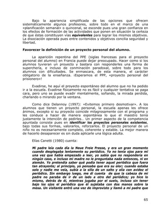 Bajo la apariencia simplificada de las opciones que ofrecen
sistemáticamente algunos profesores, sobre todo en el marco de una
«planificación semanal» o quincenal, se esconde pues una gran confianza en
los efectos de formación de las actividades que ponen en situación la certeza
de que éstas constituyen vías equivalentes para lograr los mismos objetivos.
La disociación operada pues entre contenidos y objetivos concilia seguridad y
libertad.

Favorecer la definición de un proyecto personal del alumno.

      La aparición repentina del PPE (siglas francesas para el proyecto
personal del alumno) en Francia puede dejar preocupado. Hacer como si los
alumnos tuvieran un proyecto y bastara con responderles una forma de
superchería, e incluso de conminación paradoxal, sobre todo para los
alumnos con dificultades. Se enmascara, de esta manera, el carácter
obligatorio de la enseñanza. ¡Esperamos el PPP, «proyecto personal del
prisionero»!

       Evadirse, he aquí el proyecto espontáneo del alumno que no ha pedido
ir a la escuela. Evadirse físicamente no es fácil y cualquier tentativa se paga
cara, pero uno se puede evadir mentalmente, soñando, la mirada perdida,
charlando o mirando por la ventana.

      Como dice Delannoy (1997): «Evitemos primero desmotivar». A los
alumnos que tienen un proyecto personal, la escuela apenas les ofrece
ánimos, excepto si su proyecto coincide milagrosamente con el programa y
les conduce a hacer de manera espontánea lo que el maestro tenía
justamente la intención de pedirles… Un primer aspecto de la competencia
apuntada consiste pues en identificar los proyectos personales existentes,
bajo todas sus formas, valorarlos, reforzarlos. El proyecto personal de un
niño no es necesariamente completo, coherente y estable. La mejor manera
de hacerlo desaparecer es sin duda aplicarle una lógica adulta.

     Elías Canetti (1980) cuenta:

      Mi padre leía cada día la Neue Freie Presse, y era un gran momento
      cuando desplegaba lentamente su periódico. Ya no tenía ojos para mí
      una vez que había empezado a leer, yo sabía que no respondería en
      ningún caso, e incluso mi madre no le preguntaba nada entonces, ni en
      alemán. Yo pretendía saber qué podía tener aquel periódico que fuera
      tan atrayente; al principio, yo pensaba que era su olor; cuando estaba
      solo y nadie me veía, subía a la silla de un salto y olía con avidez el
      periódico. Sin embargo luego, me di cuenta de que la cabeza de mi
      padre no paraba de ir de un lado a otro del periódico; yo hice lo
      mismo, detrás de él, mientras jugaba por el suelo, incluso sin tener
      bajo los ojos el periódico que él sujetaba con dos manos sobre la
      mesa. Un visitante entró una vez de improvisto y llamó a mi padre que


                                                                            65
 
