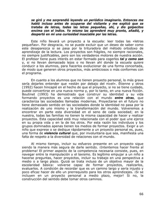 se giró y me sorprendió leyendo un periódico imaginario. Entonces me
     habló incluso antes de ocuparse del visitante y me explicó que se
     trataba de letras, todas las letras pequeñas, ahí, y dio golpecitos
     encima con el índice. Yo mismo las aprenderé muy pronto, añadió, y
     despertó en mí una curiosidad insaciable por las letras.

      Este niño llevará un proyecto a la escuela: leer todas las «letras
pequeñas». Por desgracia, no se puede excluir que un deseo de saber como
este desaparezca si se pasa por la trituradora del método ortodoxo de
aprendizaje de la lectura. Los proyectos son frágiles, no siempre racionales,
no siempre justificables, pero son los verdaderos motores de nuestra acción.
El profesor tiene pues interés en estar formado para cogerlos tal y como son
y, si no llevan demasiado lejos o no llevan ahí donde la escuela quiere
conducir a los alumnos, para hacerlos evolucionar de una forma concertada,
de modo que generen otros proyectos, más ambiciosos o más conformes con
el programa.

       En cuanto a los alumnos que no tienen proyecto personal, lo más grave
sería dejarles entender que «están por debajo del nivel». Étienne y otros
(1992) hacen hincapié en el hecho de que el proyecto, si no se tiene cuidado,
puede convertirse en una nueva norma y, por lo tanto, en una nueva ficción.
Boutinet (1993) ha demostrado que construir su identidad y su vida
formando proyectos es una relación con el mundo entre otras, que
caracteriza las sociedades llamadas modernas. Proyectarse en el futuro no
tiene demasiado sentido en las sociedades donde la identidad no pasa por la
realización de uno mismo y la transformación del mundo. Volveremos a
encontrar en parte esta diversidad en el seno de cada sociedad; en la
nuestra, todas las familias no tienen la misma capacidad de hacer y realizar
proyectos. Esta capacidad está muy relacionada con el poder que une ejerce
en su propia vida y en la de los otros. Por esta razón los individuos y los
grupos dominados apenas tienen los medios de formar proyectos. Exigir a un
niño que exprese o se dedique rápidamente a un proyecto personal es, pues,
una forma de violencia cultural que, por involuntaria que sea, manifiesta una
falta de respeto a la diversidad de relaciones con el mundo.

      Al mismo tiempo, incluir su esfuerzo presente en un proyecto sigue
siendo la manera más segura de darle sentido. ¡Intentemos hacer frente al
problema! El primer aspecto de la competencia necesaria consiste, pues, en
navegar entre la manipulación y el laxismo. Es legítimo empujar a un niño a
hacerse preguntas, hacer proyectos, incluir su trabajo en una perspectiva a
medio o a largo plazo. Quizá se trata incluso de un objetivo mayor de la
escolaridad básica: volverse capaz de formar proyectos, realizarlos,
evaluarlos. A condición de recordar que es un camino largo y sería injusto y
poco eficaz hacer de ello un prerrequisito para los otros aprendizajes. ¡Si se
incluyen en un proyecto personal a medio plazo, mejor! Si no, la
construcción del sentido debe tomar otros caminos.



                                                                           66
 