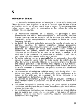 5
Trabajar en equipo
      La evolución de la escuela va en sentido de la cooperación profesional.
Efecto de moda, bajo la influencia de los soñadores, dirán los que sólo se
sienten bien siendo los «únicos maestros de a bordo». Sin embargo existen
varias razones para incluir la cooperación en las rutinas del oficio de
profesor. He aquí algunas.

•   La intervención creciente, en la escuela, de psicólogos y otros
    profesionales del sector medicopedagógico o medicosocial, requiere
    nuevas colaboraciones, en torno al caso de alumnos que tienen graves
    dificultades, sufren discapacidades o son objeto de violencias u otras
    formas de maltrato.
●   La división del trabajo pedagógico aumente la escuela primaria, con la
    aparición repentina de papeles específicos (apoyo pedagógico,
    coordinadores de proyectos, intervención de maestros especialistas) y el
    desarrollo del trabajo en pareja. Esto suscita nuevas formas de
    cooperación, por ejemplo, repartir las tareas de forma equitativa y
    compartir la información en el seno de la pareja, o delegar a los
    especialistas un problema que sobrepasa al profesor titular, con el
    máximo de indicaciones para facilitarles el trabajo.
●   Se insiste cada vez más en la continuidad de las pedagogías, de un año
    escolar al siguiente, como factor de éxito escolar. La redefinición del
    oficio de alumno, el contrato didáctico, las exigencias al principio de cada
    año escolar perturban a los alumnos más frágiles y a sus familias;
    además, la ausencia de colaboración entre profesores titulares de grados
    sucesivos aumentan la probabilidad de que los alumnos con dificultades
    repitan curso.
●   La evolución en el sentido de ciclos de aprendizaje de dos años o más
    induce una fuerte presión en la colaboración entre profesores, a los
    cuales se les pide que se encarguen de forma conjunta y se
    corresponsabilicen de los alumnos de un ciclo.
●   La voluntad de diferenciar y dirigir método de proyecto contribuye a
    compartimentaciones es puntuales, incluso de puestas en común más
    amplias.
●   Los padres se organizan, piden un diálogo del grupo a grupo y esperan
    respuestas coherentes de los profesores, lo cual empuja a estos últimos
    a hacer frente común.
●   La constitución de instituciones en personas morales, en colectividades,
    que se supone que desarrollar un proyecto, a las cuales el sistema
    pretende conceder una mayor autonomía, requiere funcionamientos
    cooperativos más regulares.



                                                                             68
 