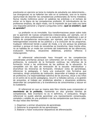 practicante en ejercicio se tome la molestia de estudiarla con detenimiento...
Las divergencias no se hallarían tan sólo en el contenido, sino en la misma
oportunidad de describir las competencias profesionales de forma metódica.
Nunca resulta inofensivo poner en palabras las prácticas y el rechazo de
entrar en la lógica de las competencias profesión. El individualismo de los
profesores empieza, de algún modo, con la impresión de que cada uno tiene
una respuesta personal y original a preguntas como: ¿qué es enseñar?, ¿qué
es aprender?

      La profesión no es inmutable. Sus transformaciones pasan sobre todo
por la aparición de nuevas competencias (relacionadas, por ejemplo, con el
trabajo con otros profesionales o con la evolución de las didácticas) o por el
énfasis de competencias reconocidas, por ejemplo, para hacer frente a la
heterogeneidad creciente de los públicos y a la evolución de los programas.
Cualquier referencial tiende a pasar de moda, a la vez porque las prácticas
cambian y porque el modo de concebirlas se transforma. Hace treinta años,
no se hablaba de un modo tan corriente del tratamiento de las diferencias,
evaluación formativa, situaciones didácticas, práctica reflexiva o
metacognición.

      El referencial seleccionado hace hincapié en las competencias
consideradas prioritarias porque son coherentes con el nuevo papel de los
profesores, la evolución de la formación continua, las reformas de la
formación inicial y las ambiciones de las políticas de la educación. Es
compatible con los ejes de renovación de la escuela: individualizar y
diversificar los itinerarios de formación, introducir ciclos de aprendizaje,
diferenciar la pedagogía, ir hacia una evaluación más formativa que
normativa, dirigir proyectos de institución, desarrollar el trabajo en equipos
de profesores y la responsabilidad colectiva de los alumnos, situar a los niños
en el centro de la acción pedagógica, recurrir a métodos activos, a la gestión
de proyectos, al trabajo por problemas abiertos y situaciones problema,
desarrollar las competencias y la transferencia de conocimientos y educar en
la ciudadanía.

      El referencial en que se inspira este libro intenta pues comprender el
movimiento de la profesión, insistiendo en diez grandes familias de
competencias. Este inventario no es ni definitivo, ni exhaustivo. Ningún
referencial no puede además garantizar una representación consensuada,
completa y estable de una profesión o de las competencias que lleva a cabo.
He aquí estas diez familias:

 1. Organizar y animar situaciones de aprendizaje.
 2. Gestionar la progresión de los aprendizajes.
 3. Elaborar y hacer evolucionar dispositivos de diferenciación.


                                                                             7
 