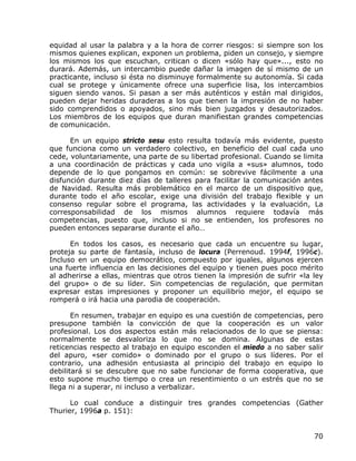 equidad al usar la palabra y a la hora de correr riesgos: si siempre son los
mismos quienes explican, exponen un problema, piden un consejo, y siempre
los mismos los que escuchan, critican o dicen «sólo hay que»..., esto no
durará. Además, un intercambio puede dañar la imagen de sí mismo de un
practicante, incluso si ésta no disminuye formalmente su autonomía. Si cada
cual se protege y únicamente ofrece una superficie lisa, los intercambios
siguen siendo vanos. Si pasan a ser más auténticos y están mal dirigidos,
pueden dejar heridas duraderas a los que tienen la impresión de no haber
sido comprendidos o apoyados, sino más bien juzgados y desautorizados.
Los miembros de los equipos que duran manifiestan grandes competencias
de comunicación.

      En un equipo stricto sesu esto resulta todavía más evidente, puesto
que funciona como un verdadero colectivo, en beneficio del cual cada uno
cede, voluntariamente, una parte de su libertad profesional. Cuando se limita
a una coordinación de prácticas y cada uno vigila a «sus» alumnos, todo
depende de lo que pongamos en común: se sobrevive fácilmente a una
disfunción durante diez días de talleres para facilitar la comunicación antes
de Navidad. Resulta más problemático en el marco de un dispositivo que,
durante todo el año escolar, exige una división del trabajo flexible y un
consenso regular sobre el programa, las actividades y la evaluación, La
corresponsabilidad de los mismos alumnos requiere todavía más
competencias, puesto que, incluso si no se entienden, los profesores no
pueden entonces separarse durante el año…

      En todos los casos, es necesario que cada un encuentre su lugar,
proteja su parte de fantasía, incluso de locura (Perrenoud. 1994f, 1996c).
Incluso en un equipo democrático, compuesto por iguales, algunos ejercen
una fuerte influencia en las decisiones del equipo y tienen pues poco mérito
al adherirse a ellas, mientras que otros tienen la impresión de sufrir «la ley
del grupo» o de su líder. Sin competencias de regulación, que permitan
expresar estas impresiones y proponer un equilibrio mejor, el equipo se
romperá o irá hacia una parodia de cooperación.

       En resumen, trabajar en equipo es una cuestión de competencias, pero
presupone también la convicción de que la cooperación es un valor
profesional. Los dos aspectos están más relacionados de lo que se piensa:
normalmente se desvaloriza lo que no se domina. Algunas de estas
reticencias respecto al trabajo en equipo esconden el miedo a no saber salir
del apuro, «ser comido» o dominado por el grupo o sus líderes. Por el
contrario, una adhesión entusiasta al principio del trabajo en equipo lo
debilitará si se descubre que no sabe funcionar de forma cooperativa, que
esto supone mucho tiempo o crea un resentimiento o un estrés que no se
llega ni a superar, ni incluso a verbalizar.

      Lo cual conduce a distinguir tres grandes competencias (Gather
Thurier, 1996a p. 151):


                                                                           70
 