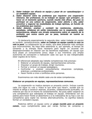 1. Saber trabajar con eficacia en equipo y pasar de un «pseudoequipo» a
   un verdadero equipo.
2. Saber discernir entre los problemas que requieren una cooperación
   intensiva. Ser profesional, no es trabajar en equipo «por principio«, es
   hacer en el momento oportuno, cuando resulta más eficaz. Así pues es
   participar en una cultura de cooperación, estar abierto a ella, saber
   encontrar y negociar las modalidades de trabajo óptimas, en función de
   los problemas que resolver.
3. Saber detectar, analizar y combatir las resistencias, obstáculos,
   paradojas, callejones sin salida relacionados con la cooperación, saber
   autoevaluarse, adoptar una mirada comprensiva sobre un aspecto de la
   profesión que nunca caería por su peso, teniendo en cuenta su
   complejidad.

      Yo destacaría especialmente la segunda idea: saber trabajar en equipo
es también, paradójicamente, saber no trabajar en equipo cuando la cosa no
vale la pena. La cooperación es un medio, que debe presentar más ventajas
que inconvenientes. No hace falta obstinarse si, por ejemplo, el tiempo de
consenso y la energía física necesaria para lograr un acuerdo son
desproporcionados en relación con los beneficios esperados. Un equipo que
dura posee un conocimiento único: dejar a sus miembros una amplia
autonomía de concepción o realización cada vez que no sea indispensable
estar cogidos de la mano…

     El referencial adoptado aquí detalla competencias más precisas:
     •   Elaborar un proyecto de equipo, representaciones comunes.
     •   Impulsar un grupo de trabajo, dirigir reuniones.
     •   Formar y renovar un equipo pedagógico.
     •   Confrontar y analizar conjuntamente situaciones complejas,
         prácticas y problemas profesionales.
      • Hacer frente a crisis o conflictos entre personas.

     Examinemos con más detalle cada una de estas competencias.

Elaborar un proyecto en equipo, representaciones comunes.

      La cooperación no implica siempre un proyecto común. Incluso cuando
cada uno sigue su ruta y «hace lo que tiene que hacer», sucede que su
interés le obliga a construir alianzas, acuerdos, colaboraciones puntuales, sin
meterse por eso en el mismo lío constantemente. Así pues saber cooperar es
una competencia que sobrepasa el trabajo en equipo. Entenderse con los
padres para hacer frente al absentismo o a la indisciplina de su hijo o con los
compañeros para vigilar los recreos alternativamente, no significa todavía
formar un verdadero equipo.

    Podemos definir un equipo como un grupo reunido para un proyecto
común, cuyo cumplimiento pasa por varias formas de consenso y


                                                                            71
 