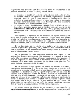 cooperación. Los proyectos son tan variados como las situaciones y las
acciones posibles en el oficio. Yo distinguiré dos clases:

•   Los proyectos se establecen en torno a una actividad pedagógica precisa,
    por ejemplo, montar un espectáculo en común, organizar una jornada
    deportiva, proponer talleres para facilitar la comunicación, edita el
    periódico; la cooperación es entonces el medio para realizar una empresa
    que nadie tiene las fuerzas puras ganas de dirigir solo; ésta se detiene
    en el momento en que la empresa se acaba.
•   Los proyectos de los cuales la misma cooperación es el desafío, y que no
    tiene plazos precisos, puesto que pretenden restaurar una forma de
    profesionalidad interactiva (Gahter Thurler, 1996a) que se parece más a
    una forma de vida y de trabajo que a un camino para lograr un objetivo
    preciso.

       Por supuesto, la oposición no es absoluta: un equipo reunido para
dirigir una empresa definida, en su momento, puede iniciar una nueva
aventura e instituirse en red permanente de cooperación; o, al contrario, un
equipo basado en las ganas de trabajar en grupo conduce a ubicarse en
empresas comunes, que se convierte a veces en su principal razón de ser.

      En los dos casos, es importante saber elaborar un proyecto en una
«cultura de proyectos» (Boutinet, 1993), cada uno está familiarizado con la
idea de proyecto. De ahí a dominar las fases de negociación y dirección de
un proyecto colectivo, hay un paso...

      En el proyecto de tipo «empresa colectiva que aspira a una
realización», resulta relativamente fácil identificar el producto al cual se
aspira falta ponerse de acuerdo en la imagen exacta que se tiene que éste, el
nivel de exigencia, los destinatarios, el calendario, la división de tareas, el
liderazgo, todas ellas cosas que deben ser aclaradas para que cada uno
puede empezar con conocimiento de causa.

      En un proyecto de tipo «puesta en común de fuerzas y de ideas,
coordinación de prácticas», la razón de ser de la cooperación es más difícil de
formular. A la pregunta: «¿Qué vamos a hacer juntos? », entonces se puede
responder: «Lo decidiremos juntos», dejando al preguntón con las ganas. Es
también más arriesgado: cuando se proyecta montar un espectáculo, se
trata de una acción delimitada, mientras que el proyecto de trabajar en
grupo se extiende a las relaciones profesionales cotidianas, manifiesta la
necesidad de compartir, romper la soledad, formar parte de un grupo, todas
ellas cosas que a veces provocar la risa burlona de los cínicos, las
advertencias de los escépticos o las mofas de los que consideran cualquier
duda profesional una declaración de debilidad o incompetencia.

      En ambos casos, la génesis de un proyecto es una cuestión de
representaciones compartidas de lo que los actores quieren hacer juntos. Si


                                                                            72
 