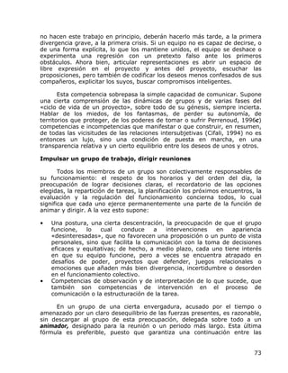 no hacen este trabajo en principio, deberán hacerlo más tarde, a la primera
divergencia grave, a la primera crisis. Si un equipo no es capaz de decirse, o
de una forma explícita, lo que los mantiene unidos, el equipo se deshace o
experimenta una regresión con un pretexto falso ante los primeros
obstáculos. Ahora bien, articular representaciones es abrir un espacio de
libre expresión en el proyecto y antes del proyecto, escuchar las
proposiciones, pero también de codificar los deseos menos confesados de sus
compañeros, explicitar los suyos, buscar compromisos inteligentes.

       Esta competencia sobrepasa la simple capacidad de comunicar. Supone
una cierta comprensión de las dinámicas de grupos y de varias fases del
«ciclo de vida de un proyecto», sobre todo de su génesis, siempre incierta.
Hablar de los miedos, de los fantasmas, de perder su autonomía, de
territorios que proteger, de los poderes de tomar o sufrir Perrenoud, 1996c)
competencias e incompetencias que manifestar o que construir, en resumen,
de todas las vicisitudes de las relaciones intersubjetivas (Cifali, 1994) no es
entonces un lujo, sino una condición de puesta en marcha, en una
transparencia relativa y un cierto equilibrio entre los deseos de unos y otros.

Impulsar un grupo de trabajo, dirigir reuniones

       Todos los miembros de un grupo son colectivamente responsables de
su funcionamiento: el respeto de los horarios y del orden del día, la
preocupación de lograr decisiones claras, el recordatorio de las opciones
elegidas, la repartición de tareas, la planificación los próximos encuentros, la
evaluación y la regulación del funcionamiento concierna todos, lo cual
significa que cada uno ejerce permanentemente una parte de la función de
animar y dirigir. A la vez esto supone:

•   Una postura, una cierta descentración, la preocupación de que el grupo
    funcione,    lo  cual    conduce    a   intervenciones  en   apariencia
    «desinteresadas», que no favorecen una proposición o un punto de vista
    personales, sino que facilita la comunicación con la toma de decisiones
    eficaces y equitativas; de hecho, a medio plazo, cada uno tiene interés
    en que su equipo funcione, pero a veces se encuentra atrapado en
    desafíos de poder, proyectos que defender, juegos relacionales o
    emociones que añaden más bien divergencia, incertidumbre o desorden
    en el funcionamiento colectivo.
•   Competencias de observación y de interpretación de lo que sucede, que
    también son competencias de intervención en el proceso de
    comunicación o la estructuración de la tarea.

     En un grupo de una cierta envergadura, acusado por el tiempo o
amenazado por un claro desequilibrio de las fuerzas presentes, es razonable,
sin descargar al grupo de esta preocupación, delegada sobre todo a un
animador, designado para la reunión o un periodo más largo. Esta última
fórmula es preferible, puesto que garantiza una continuación entre las


                                                                             73
 
