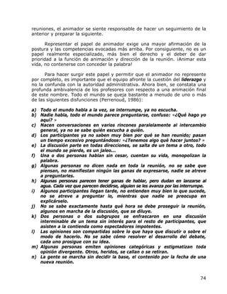 reuniones, el animador se siente responsable de hacer un seguimiento de la
anterior y preparar la siguiente.

       Representar el papel de animador exige una mayor afirmación de la
postura y las competencias evocadas más arriba. Por consiguiente, no es un
papel realmente especializado, más bien el derecho y el deber de dar
prioridad a la función de animación y dirección de la reunión. ¡Animar esta
vida, no contenerse con conceder la palabra!

      Para hacer surgir este papel y permitir que el animador no represente
por completo, es importante que el equipo afronte la cuestión del liderazgo y
no la confunda con la autoridad administrativa. Ahora bien, se constata una
profunda ambivalencia de los profesores con respecto a una animación final
de este nombre. Todo el mundo se queja bastante a menudo de uno o más
de las siguientes disfunciones (Perrenoud, 1986):

a) Todo el mundo habla a la vez, se interrumpe, ya no escucha.
b) Nadie habla, todo el mundo parece preguntarse, confuso: «¿Qué hago yo
   aquí? »
c) Nacen conversaciones en varios rincones paralelamente al intercambio
   general, ya no se sabe quién escucha a quién.
d) Los participantes ya no saben muy bien por qué se han reunido; pasan
   un tiempo excesivo preguntándose: «¿Tenemos algo qué hacer juntos? »
e) La discusión parte en todas direcciones, se salta de un tema a otro, todo
   el mundo se pierde, es un jaleo...
f) Una o dos personas hablan sin cesar, cuentan su vida, monopolizan la
   palabra.
g) Algunas personas no dicen nada en toda la reunión, no se sabe que
   piensan, no manifiestan ningún las ganas de expresarse, nadie se atreve
   a preguntarles.
h) Algunas personas parecen tener ganas de hablar, pero dudan en lanzarse al
   agua. Cada vez que parecen decidirse, alguien se les avanza por las interrumpe.
i) Algunos participantes llegan tarde, no entienden muy bien lo que sucede,
   no se atreve a preguntar lo, mientras que nadie se preocupa en
   explicárselo.
j) No se sabe exactamente hasta qué hora se debe proseguir la reunión,
   algunos en marcha de la discusión, que se diluye.
k) Dos personas o dos subgrupos se enfrascaron en una discusión
   interminable de un tema sin interés para el resto de participantes, que
   asisten a la contienda como espectadores impotentes.
l) Las opiniones son compartidas sobre lo que haya que discutir o sobre el
   modo de hacerlo. No se sabe cómo resolver el desarrollo del debate,
   cada uno prosigue con su idea.
m) Algunas personas emiten opiniones categóricas y estigmatizan toda
   opinión divergente. Otros, heridos, se callan o se retiran.
n) La gente se marcha sin decidir la base, el contenido por la fecha de una
   nueva reunión.


                                                                               74
 