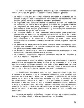 El primer problema corresponde a los que quieren tomar la iniciativa de
formar un equipo. En general se observan varias clases de génesis:

• La «bola de nieve»: dos o tres personas empiezan a colaborar, se les
  añaden otras; una red de cooperación nace antes de ser reconocida como
  equipo, ya sea por sus miembros o por otros profesores.
• La respuesta a una solicitud externa: la autoridad escolar, una institución
  de formación, un centro de investigación buscan un equipo para entrar en
  un programa de innovación, formación o investigación. Dos o tres
  profesores se dicen «¿y por qué nosotros?» y reúnen algunos compañeros
  que forma un equipo en esta ocasión.
• La coalición frente a una amenaza: restricciones presupuestarias,
  perspectivas de reducción de empleo o disminución de horas en la ficha
  horaria, quejas de los padres contra un grupo de profesores, conflicto con
  otra institución o la autoridad o situación de crisis. Todos estos
  acontecimientos crean una forma de solidaridad de la cual puede surgir un
  equipo.
• La participación en la elaboración de un proyecto institucional puede crear
  núcleos más limitados, que se constituyen en actores colectivos deseosos
  de guiar una dinámica más amplia.
• La atribución de recursos a colectivos puede suscitar pseudoequipos, que
  evolucionan a veces hacia verdaderos equipos.
• La militancia renovadora: algunos profesores esposa un proyecto y
  procurar movilizar compañeros.

      Sea cual sea el punto de partida, aquellos que desean lanzar o relanzar
una dinámica de cooperación deben aprovechar las ocasiones en implicarse
para hacer surgir un proyecto común, que sea a la vez movilizador para que
cada uno no regresé inmediatamente a su torre de marfil, y bastante abierto
para no dar la impresión de que todo está arreglado de antemano.

      El deseo difuso de trabajar de forma más cooperativa daría origen más
a menudo a un equipo si las competencias necesarias para sostener esta
dinámica estuviera mejor repartidas. A menudo, la génesis de un equipo
aborta por torpeza, el exceso de precipitación, por falta de escuchar o falta
de organización, memoria o método. Los profesores formados por la
militancia, la vida asociativa, incluso la empresa, el general poseen medios y
la audacia para crear un movimiento colectivo, mientras que los profesores
privados de estas experiencias extraescolares se ven paralizados por el
miedo, si «salen de vereda», parecen buscar poder o, peor todavía, una
promoción...

      Renovar un equipo pedagógico requiere además otras competencias.
Se trata de saber «dirigir», a la vez, las salidas y las llegadas.


                                                                           76
 